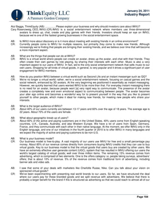 Page 184
January 24, 2011
Industry Report
Atul Bagga, ThinkEquity (AB): ...............Please explain your business and why should investors care about IMVU?
Cary Rosenzweig, CEO, IMVU (CR):IMVU is a social entertainment network where members use three-dimensional
avatars to dress up, chat, create and play games with their friends. Investors should keep an eye on IMVU,
because we’re one of the fastest growing businesses in the social entertainment space.
AB: Is IMVU more about discovery or is it more about meeting with existing friends in an online environment?
CR: Currently people come to IMVU for multiple reasons, but primarily they come to make new friends. Although
increasingly we’re finding that people are bringing their existing friends, and we believe over time that will become
a more important aspect.
AB: What are the things that people can do at IMVU?
CR: IMVU is a virtual world where people can create an avatar, dress up the avatar, and chat with their friends. They
often create their own games by role playing, by sharing their interests with each other. Music is also a very
important aspect to our users of IMVU. In fact, we’re the only social entertainment network that sells music to our
own users. Shopping for all kinds of virtual goods, in general, is very popular and it drives a significant part of user
engagement for IMVU members.
AB: How do you position IMVU between a virtual world such as Second Life and an instant messenger such as QQ?
CR: We’re no longer a virtual world; rather, we’re a social entertainment network, focusing on casual games and the
social network, enhanced by 3D avatars. At the very beginning we positioned it essentially as instant messaging.
However, we quickly learned that users wanted IMVU to be more than that. For everyday instant messaging there
is no need for an avatar, because people want [a] very rapid way to communicate. The presence of the avatar
creates a completely new and even emotional aspect to communicating between people. The avatar becomes
your alter ego online and becomes a wonderful way for to present yourself in the way that you like to present
yourself to other people, which make it ideal for making new friends, for meeting new people who share your
interests.
AB: What is the target audience of IMVU?
CR: About 40% of our users currently are between 13-17 years and 60% over the age of 18 years. The average age is
22 years. About 70% of the users are female.
AB: What about geographic break-up of users?
CR: About 60% of the active and paying customers are in the United States. 40% users come from English-speaking
countries, U.K., Canada, Australia, and also Western Europe. We have a lot of users from Spain, Germany,
France, and they communicate with each other in their native language. At the moment, we offer IMVU only in the
English language, and one of our initiatives in the fourth quarter of 2010 is to offer IMVU in many languages and
we expect the majority of active and paying customers to be non-U.S.
AB: What is your business model?
CR: Our business model is free-to-play. A vast majority of our users use IMVU for free and a small percentage pay
money. About 85% of our revenue comes directly from consumers buying IMVU credits that they can use to buy
virtual goods. Key to our business model is that the virtual goods that users buy are created by other users. We
have an extremely effective user generate content (UGC), system that has resulted in IMVU offering our users the
world’s largest catalog of virtual goods; well over three million items. The remaining 15% revenue comes from
advertising, which is comprised of two elements. One is the offers category i.e. people taking surveys, advertisers’
offers; that is about 10% of revenue. 5% of the revenue comes from traditional form of advertising, including
banner ads and video ads.
AB: I saw that some of your deals with marketers like Charlotte Russe, Nike. Can you talk about your vision on
sponsored virtual goods?
CR: We’ve been experimenting with presenting real world brands to our users. So far, we have structured the deal
where our users pay for these branded goods and we split revenue with advertisers. We believe that there is
probably a larger benefit for the brand if this is structured as advertising so that we could reach to almost all of our
 