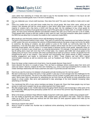 Page 185
January 24, 2011
Industry Report
users rather than restricting to it those who want to pay for the branded items. I believe in the future we will
probably focus branded goods more in the form of advertising.
AB: Can you elaborate your virtual credit business. How does that work? Do users have ability to trade and to cash
out?
CR: Users buy credits from us and with those credits they buy virtual goods. We have other users, which we call
creators, who develop and sell the virtual goods to users which allow these creators to earn credits. The vast
majority of creators sell a few items a month and they go back into the catalogue to buy virtual goods for
themselves and so creating virtual goods becomes a part of the game play for these users. In a smaller number of
cases, we have some extremely effective and talented creators who sell a lot of items and earn a lot of credits.
Those people often choose to sell their credits to other users for cash. And that transaction takes place outside of
the IMVU but we allow them to transfer the credits to their customers inside IMVU.
AB: Why would you use third party creators versus self-developing virtual goods?
CR: The point is that everyone wants to look unique. They want to customize their experience and we believe that only
a UGC system like ours can produce the volume of differentiated products that gives a large community the ability
to customize. By relying on creators, we don’t predict or jump on the trends; our community does that. For
perspective, in the last thirty days over 30,000 different creators sold at least one item to one other person. It is
extremely broad based. And the reason it is broad based is because buying virtual goods, especially those for
your avatar or furniture in your virtual room, is a long tail phenomenon. For example, in any given time period, the
top 20 selling items never sell more than 0.2% of total sales. Our creators add 5,000 new virtual goods to the
catalog every 24 hours! This is at least 100x what a professional art staff can produce. Further, we benefit from the
entrepreneurial spirit of the creators. They promote and merchandise their goods directly to IMVU members,
building engagement and loyalty to themselves and to IMVU. These creators use both IMVU internal
communication channels as well as external ones, such as Facebook and Twitter to nurture their “own” IMVU
customers.
AB: Given the large number creators and virtual items, how do people discover these items?
CR: Users discover the items in a couple of ways. First, we have a catalogue where creators place their items and
users can search. Second, creators do their own marketing, e.g., once a user buys something from a creator, the
creator develops relationship with those customers and uses it to promote and sell new items.
AB: How do you see this revenue mix between virtual goods and ads trending over the next two years?
CR: We see it continuing to be about the same. In fact, growth in user pay is much stronger than the challenges for the
indirect side of the business. The limit on the offers tends to be the number of quality offers that we can get to our
users. We’ve been fairly conservative for advertising but we think that we will benefit by tying advertising more
closely to virtual credits. Also we’re well positioned to take advantage of the trend towards increasing video
advertising on the Web.
AB: You mentioned that 40% of your active members are below 18 years old. Given that these people may not have
access to credit card or paypal; how do you collect payment from these users?
CR: We offer prepaid cards in over 16,000 retail stores throughout North America and increasingly in other parts of the
world. Secondly, SMS payments particularly outside the U.S. are kind of the common way that people are able to
buy virtual credits.
AB: What is the break up between these different modes of payment credit card, paypal, mobile versus prepaid card?
CR: Our top modes of payments are Credit cards, SMS, prepaid cards, and PayPal in that order. These four options
make up for 80% of our direct pay revenue and we have about 20 other payment options that make up the
remaining 20% of revenue.
AB: How do you acquire new users?
CR: Word of mouth is number one. Number two is traditional online advertising. And third would be invitations from
current users.
 