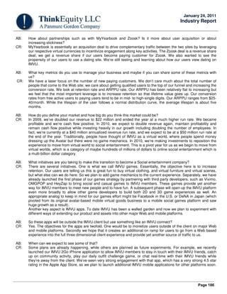 Page 186
January 24, 2011
Industry Report
AB: How about partnerships such as with MyYearbook and Zoosk? Is it more about user acquisition or about
increasing stickiness?
CR: MyYearbook is essentially an acquisition deal to drive complementary traffic between the two sites by leveraging
our respective virtual currencies to incentivize engagement along key activities. The Zoosk deal is a revenue share
deal; we get a revenue share if our users become paying customer for Zoosk. We also wanted to see the
propensity of our users to use a dating site. We’re still testing and learning about how our users view dating on
IMVU.
AB: What key metrics do you use to manage your business and maybe if you can share some of these metrics with
us?
CR: We have a laser focus on the number of new paying customers. We don’t care much about the total number of
people that come to the Web site; we care about getting qualified users to the top of our funnel and increasing the
conversion rate. We look at retention rate and ARPPU rate. Our ARPPU has been relatively flat to increasing but
we feel that the most important leverage is to increase retention so that lifetime value goes up. Our conversion
rates from free active users to paying users tend to be in mid- to high-single digits. Our ARPPU ranges from $25-
40/month. While the lifespan of the user follows a normal distribution curve, the average lifespan is about five
months.
AB: How do you define your market and how big do you think this market could be?
CR: In 2009, we’ve doubled our revenue to $22 million and ended the year at a much higher run rate. We became
profitable and we’re cash flow positive. In 2010, we expect to double revenue again, maintain profitability and
remain cash flow positive while investing heavily in our growth including doubling the number of employees. In
fact, we’re currently at a $40 million annualized revenue run rate, and we expect to be at a $50 million run rate at
the end of the year. Traditionally, people have thought of IMVU as a virtual world, where people spend money
dressing up the Avatar but there were no game mechanics. In 2010, we’re making investments to reposition the
experience to move from virtual world to social entertainment. This is a pivot year for us as we begin to move from
virtual worlds, which is a category of maybe hundreds of millions of dollars to online social entertainment which is
a multi-billion dollar category.
AB: What initiatives are you taking to make this transition to become a Social entertainment company?
CR: There are several initiatives. One is what we call IMVU games. Essentially, the objective here is to increase
retention. Our users are telling us this is great fun to buy virtual clothing, and virtual furniture and virtual scenes,
but what else can we do here. So we plan to add game mechanics to the current experience. Separately, we have
already launched the first phase of our games strategy by partnering with third party developers, such as Viximo,
OMGPOP and HeyZap to bring social and casual games to IMVU members. These games provide yet another
way for IMVU members to meet new people and to have fun. A subsequent phase will open up the IMVU platform
even more broadly to allow other game developers to build both 2D and 3D game experiences as well. An
appropriate analog to keep in mind for our games effort might be Facebook in the U.S. or DeNA in Japan (which
pivoted from its original avatar-based mobile virtual goods business to a mobile social games platform and saw
huge growth as a result).
Another key aspect is IMVU apps. To date IMVU has been a walled garden and now we plan to experiment with
different ways of extending our product and assets into other major Web and mobile platforms.
AB: So these apps will be outside the IMVU client but use something like an IMVU connect?
CR: Yes. The objectives for the apps are twofold. One would be to monetize users outside of the client on major Web
and mobile platforms. Secondly we hope that it creates an additional on ramp for users to go from a Web based
experience into the full three dimensional client experience and provide yet another source of traffic to us.
AB: When can we expect to see some of that?
CR: Some plans are already happening, while others are planned as future experiments. For example, we recently
launched our IMVU 2Go iPhone application to allow IMVU members to stay in touch with their IMVU friends, catch
up on community activity, play our daily outfit challenge game, or chat real-time with their IMVU friends while
they’re away from the client. We’ve seen very strong engagement with that app, which has a very strong 4.5 star
rating in the Apple App Store, so we plan to launch additional IMVU mobile applications for other platforms soon.
 