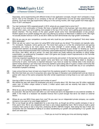 Page 187
January 24, 2011
Industry Report
Separately, we’re experimenting with different kinds of new application concepts, though I don’t anticipate a huge
launch. One of the strengths of our company is that we roll experiments out and we keep experimenting and
growing. You’ll see more app experiments rolling out in the coming months, with major growth from these apps to
occur in 2011 and beyond.
AB: You had mentioned 100% expected growth in 2010, where do you expect that to come from?
CR: Our growth is from continuation of trends. We have a flywheel effect in the business right now where users are
inviting other users, and we’re getting more people to the top of the funnel; we’re getting good conversion and
decent retention. The key drivers of this year’s growth would come from internationalization of the product.
Another aspect of our growth strategy this year is by offering our product on Macintosh in addition to PC. We might
not actually double revenue in 2010, as we did in 2009, but we’ll demonstrate very high growth nonetheless.
AB: Who do you see as your competitors currently and who could be your potential competitors? And what makes
IMVU defensible?
CR: When we ask our users if you were not using IMVU what would you be doing? The answers are typically radio,
TV, homework, Facebook, online games etc. The trend that’s going on is that the entertainment and gaming
companies are trying to be more social and we have strength in social already, and we’re adding the
entertainment element. So broadly speaking, we’re moving from “dressing up your Avatar” to “leveling up,” and if
having a three dimensional Avatar that is extremely customizable becomes important to the games that you play in
the future, then IMVU, will be a winner. It’s clear that others are finally realizing the benefits of robust avatar
customization, as evidenced by Crowdstar’s new It Girl game and Zynga’s recent improvements to the Farmville
avatar creation functionality.
I think two important ingredients of our success are community and content. In the last two to three years, we have
seen a lot of companies with avatar system come and flame out mostly because they failed to develop a
community of users. Community is important because if you have an avatar but nobody sees it why would you
spend money dressing it up? Once that community started to grow along side of it grew a creator community that
helps propel the larger community. The proof of that is our vast catalog that would take any of our competitors
thousands of people to develop.
AB: I was curious that you have not seen any impact from the explosive growth in the social gaming space.
CR: We think that there are a lot of consumers who value that type of interaction and entertainment and we intend to
partner with many of the same companies that offer similar experiences to bring those to our own users here at
IMVU.
AB: How big is IMVU in terms of headcount and number of users?
CR: We started the year with about 60 employees and we’re currently about 100. We have over 50 million registered
users, over 10 million unique visitors a month, 2 million active users and we recently had close to 135,000
concurrent users.
AB: What do you see as the big challenges for IMVU over the next couple of years?
CR: It’s execution. We see the future well within our own hands and we’re not dependent on any external variables. In
2009, in the midst of a recession we doubled revenue that is proof enough that we’re not reliant on external
factors.
AB: Where do you see IMVU three years from now? Do you see it as an independent private company, as a public
company or as a part of an even bigger platform?
CR: We run as though we will be independent for a very long time, as though we will be a public company in two or
three year’s time. We’re very disciplined and have a very mature leadership team. We’re trying to build a great
company that’s going to last a long time, producing 30-40% EBITDA margins. Now along the way if there are
companies that are interested in talking to us about accelerating our growth and participating in our growth, the
doors are wide open.
AB: ..............................................................................Thank you so much for taking your time and sharing insights.
 