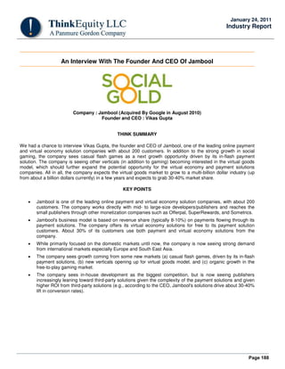 Page 188
January 24, 2011
Industry Report
An Interview With The Founder And CEO Of Jambool
Company : Jambool (Acquired By Google in August 2010)
Founder and CEO : Vikas Gupta
THINK SUMMARY
We had a chance to interview Vikas Gupta, the founder and CEO of Jambool, one of the leading online payment
and virtual economy solution companies with about 200 customers. In addition to the strong growth in social
gaming, the company sees casual flash games as a next growth opportunity driven by its in-flash payment
solution. The company is seeing other verticals (in addition to gaming) becoming interested in the virtual goods
model, which should further expand the potential opportunity for the virtual economy and payment solutions
companies. All in all, the company expects the virtual goods market to grow to a multi-billion dollar industry (up
from about a billion dollars currently) in a few years and expects to grab 30-40% market share.
KEY POINTS
• Jambool is one of the leading online payment and virtual economy solution companies, with about 200
customers. The company works directly with mid- to large-size developers/publishers and reaches the
small publishers through other monetization companies such as Offerpal, SuperRewards, and Sometrics.
• Jambool's business model is based on revenue share (typically 8-10%) on payments flowing through its
payment solutions. The company offers its virtual economy solutions for free to its payment solution
customers. About 30% of its customers use both payment and virtual economy solutions from the
company.
• While primarily focused on the domestic markets until now, the company is now seeing strong demand
from international markets especially Europe and South East Asia.
• The company sees growth coming from some new markets (a) casual flash games, driven by its in-flash
payment solutions, (b) new verticals opening up for virtual goods model, and (c) organic growth in the
free-to-play gaming market.
• The company sees in-house development as the biggest competition, but is now seeing publishers
increasingly leaning toward third-party solutions given the complexity of the payment solutions and given
higher ROI from third-party solutions (e.g., according to the CEO, Jambool's solutions drive about 30-40%
lift in conversion rates).
 