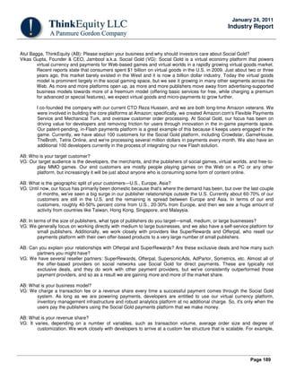 Page 189
January 24, 2011
Industry Report
Atul Bagga, ThinkEquity (AB): Please explain your business and why should investors care about Social Gold?
Vikas Gupta, Founder & CEO, Jambool a.k.a. Social Gold (VG): Social Gold is a virtual economy platform that powers
virtual currency and payments for Web-based games and virtual worlds in a rapidly growing virtual goods market.
Recent reports state that consumers spent $1 billion on virtual goods in the U.S. in 2009. Just about two or three
years ago, this market barely existed in the West and it is now a billion dollar industry. Today the virtual goods
model is prominent largely in the social gaming space, but we see it growing in many other segments across the
Web. As more and more platforms open up, as more and more publishers move away from advertising-supported
business models towards more of a freemium model (offering basic services for free, while charging a premium
for advanced or special features), we expect virtual goods and micro-payments to grow further.
I co-founded the company with our current CTO Reza Hussein, and we are both long-time Amazon veterans. We
were involved in building the core platforms at Amazon; specifically, we created Amazon.com's Flexible Payments
Service and Mechanical Turk, and oversaw customer order processing. At Social Gold, our focus has been on
driving value for developers and removing friction for users through innovation in the in-game payments space.
Our patent-pending, in-Flash payments platform is a great example of this because it keeps users engaged in the
game. Currently, we have about 100 customers for the Social Gold platform, including Crowdstar, GameHouse,
TheBroth, Tetris Online, and we're processing several million dollars in payments every month. We also have an
additional 100 developers currently in the process of integrating our new Flash solution.
AB: Who is your target customer?
VG: Our target audience is the developers, the merchants, and the publishers of social games, virtual worlds, and free-to-
play MMO games. Our end customers are mostly people playing games on the Web on a PC or any other
platform, but increasingly it will be just about anyone who is consuming some form of content online.
AB: What is the geographic split of your customers—U.S., Europe, Asia?
VG: Until now, our focus has primarily been domestic because that's where the demand has been, but over the last couple
of months, we've seen a big surge in our publisher relationships outside the U.S. Currently about 60-70% of our
customers are still in the U.S. and the remaining is spread between Europe and Asia. In terms of our end
customers, roughly 40-50% percent come from U.S., 20-30% from Europe, and then we see a huge amount of
activity from countries like Taiwan, Hong Kong, Singapore, and Malaysia.
AB: In terms of the size of publishers, what type of publishers do you target—small, medium, or large businesses?
VG: We generally focus on working directly with medium to large businesses, and we also have a self-service platform for
small publishers. Additionally, we work closely with providers like SuperRewards and Offerpal, who resell our
payments platform with their own offer-based products to a very large number of small publishers.
AB: Can you explain your relationships with Offerpal and SuperRewards? Are these exclusive deals and how many such
partners you might have?
VG: We have several reseller partners: SuperRewards, Offerpal, SupersonicAds, AdParlor, Sometrics, etc. Almost all of
the offer-based providers on social networks use Social Gold for direct payments. These are typically not
exclusive deals, and they do work with other payment providers, but we've consistently outperformed those
payment providers, and so as a result we are gaining more and more of the market share.
AB: What is your business model?
VG: We charge a transaction fee or a revenue share every time a successful payment comes through the Social Gold
system. As long as we are powering payments, developers are entitled to use our virtual currency platform,
inventory management infrastructure and robust analytics platform at no additional charge. So, it's only when the
users pay the publishers using the Social Gold payments platform that we make money.
AB: What is your revenue share?
VG: It varies, depending on a number of variables, such as transaction volume, average order size and degree of
customization. We work closely with developers to arrive at a custom fee structure that is scalable. For example,
 