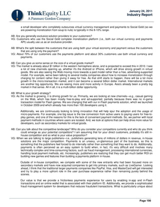 Page 190
January 24, 2011
Industry Report
a small developer who completely outsources virtual currency management and payments to Social Gold (so we
are powering monetization from soup to nuts) is typically in the 8-10% range.
AB: Are you generally exclusive solution providers to your customers?
VG: Customers who use the Social Gold complete monetization platform (i.e., both our virtual currency and payments
API) usually use us as an exclusive provider.
AB: What's the split between the customers that are using both your virtual economy and payment versus the customers
that are using only the payment?
VG: About 70% of our customers use the payments platform and about 30% customers use both virtual currency and
payments.
AB: Can you give us some sense on the size of a virtual goods market?
VG: The market is already about $1 billion in the western hemisphere alone, and is projected to exceed this in 2010. I see
a lot of new channels opening up, whether it's the Android or iPhone, which will drive strong growth in virtual
goods. We are also seeing the Web moving more towards a paid model rather than a free, advertising-supported
model. For example, we've been talking to several media companies about how to increase monetization through
charging for content rather than giving it away for free. As that shift starts to happen, there will be a lot more
growth in the micro-transaction market, and it can become a several billion dollar market. International markets
are another big opportunity. We are seeing more and more activity in Europe. Asia's already been a pretty big
market in that sense. All in all, it is a multi-billion dollar opportunity.
AB: What is your growth strategy?
VG: As the market is growing, it is driving growth for us. Primarily, we are looking at new channels—e.g., casual gaming
on the Web, which has been mostly free-to-play and ad-supported, partially because there was no in-game
transaction model for Flash games. We are changing that with our in-Flash payments solution, which we launched
in October 2009 and which already has more than 100 developers using it.
Additionally, we are continuously looking to bring innovation that will help spur the adoption and the usage of
micro-payments. For example, one big issue is the low conversion from active users to paying users for free-to-
play games, and one of the reasons for this is the lack of convenient payment methods. So, we partner with local
payment methods in countries where users are located. And, we look at options that can help drive more value for
developers, such as secondary markets for virtual goods.
AB: Can you talk about the competitive landscape? Who do you consider your competitors currently and who do you think
could emerge as your potential competitors? I am assuming that for your direct customers, probably it's still in-
house competition and so what is your value proposition?
VG: When we are talking to large publishers—i.e., publishers generating tens of millions of dollars in revenue, in-house
solutions are the major competition. Payments is an unsexy, un-glamorous part of the business, so this is
something that the publishers feel forced to do internally rather than something that they want to do. Additionally,
payments is often perceived as an easy system to build when, in fact, it's very difficult and involves many
technically complex and time-consuming factors, such as fraud management, processing international currencies,
handling local payment methods, etc. Increasingly, publishers are realizing that they can get much better ROI on
building new games and features than building a payments platform in-house.
Outside of in-house competition, we compete with some of the new entrants who had been focused more on
secondary markets and have now acquired companies to get into primary markets, such as LiveGamer. Looking
ahead, I think that the traditional larger payments companies like PayPal, Visa, and MasterCard will get interested
and try to play a more upfront role in the user purchase experience rather than remaining purely behind the
scenes.
Our value is that we provide a frictionless payments experience for users by enabling in-app and in-Flash
transactions and an online wallet that is associated with their platform ID. Additionally, we provide a sophisticated
fraud management system for developers that reduces fraudulent transactions. What is particularly unique about
 