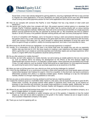 Page 191
January 24, 2011
Industry Report
Social Gold, is that it was natively designed for gaming platforms, ensuring a lightweight API that is easy and fast
to integrate into online applications. In the end, developers can easily and quickly launch their own white-labeled
virtual currency and a direct payments solution for their online applications that is secure and scalable.
AB: How do you compete with someone like PayPal, or even PlaySpan that has a big network of retail credit card
distribution?
VG: We partner with PayPal rather than compete with them. We present payment method options to a developer that
includes PayPal. Publishers typically pay us a little bit higher fees by working directly with us versus working
directly with those payment methods. Additionally, they look at the convenience and benefits of a single payments
platform and the potential lift that they can generate by working with us. We consistently see that our platform
results in 30-40% lift versus if the publisher had been working directly with each and every local payment method.
In terms of competition with PlaySpan, we're not focused on having a retail card presence because we believe
that gamers want to buy a cash card that belongs to the game itself and have a direct experience with the brand,
rather than buying a third party card. So, we're focused on helping game developers to bring their game card
within the game through our platform, solidify the branding experience, and make it more seamless for users.
AB: What drives this 30-40% lift that you highlighted—is it the improved experience or analytics?
VG: Usually, it's a combination of using all the tools in the Social Gold suite, but people who use only our payments
solution also see that kind of a lift. We focus heavily on creating a user experience that keeps users engaged
within a game that in turn creates an extremely seamless and frictionless repeat user purchase experience, which
results in a higher ARPU than the publishers would be seeing otherwise.
AB: Do you offer solutions for mobile channels?
VG: Currently, we don't offer solutions for mobile channels, but we're looking at notable platforms that are now opening
up, such as Android. We're not looking into development for the iPhone at this time because Apple has
implemented tight controls around it—it's basically a closed system, where payments are processed only through
iTunes. For open platforms, such as Android, Social Gold would be an ideal solution for micro-payments because
we could bring the same kind of repeat user purchase experience as we would do on the Web.
AB: When you look out [a] few years from now, what do you think are the big challenges for Jambool?
VG: I think the big challenge for us is continuing to innovate in [the] online payments and virtual goods space and grow
market share because I don't believe it's a sprint, I think it's a marathon. In the short term, we have to continue to
differentiate ourselves from others in a relatively crowded space. Another challenge is to tap into international
markets, whether it is through reaching publishers or end-users.
AB: Can you give us some sense as to how big Jambool is and how fast you might be growing?
VG: I expect the market to grow to a multi-billion dollar market in a few years, and we expect Social Gold to grab 30-40%
market share. Currently, we process several million dollars in payments every month and, as we expand our
business to new channels and continents, we project these payments to increase rapidly. Additionally, we have
about 25 employees across offices in San Francisco, Seattle, and Singapore, and we're continuing to grow.
AB: Where do you see Social Gold/Jambool three years from now? Do you see yourself as a standalone company, as a
part of a bigger platform, or a public company?
VG: Neither of those options—standalone or public company—are out of the question. It depends on how the market
shapes up, how well we are able to capitalize on the growth in the market. I believe we are on target to build a
very successful independent company in this space.
AB: Thank you so much for speaking with us.
 