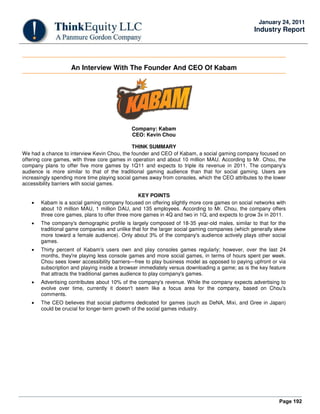 Page 192
January 24, 2011
Industry Report
An Interview With The Founder And CEO Of Kabam
Company: Kabam
CEO: Kevin Chou
THINK SUMMARY
We had a chance to interview Kevin Chou, the founder and CEO of Kabam, a social gaming company focused on
offering core games, with three core games in operation and about 10 million MAU. According to Mr. Chou, the
company plans to offer five more games by 1Q11 and expects to triple its revenue in 2011. The company's
audience is more similar to that of the traditional gaming audience than that for social gaming. Users are
increasingly spending more time playing social games away from consoles, which the CEO attributes to the lower
accessibility barriers with social games.
KEY POINTS
• Kabam is a social gaming company focused on offering slightly more core games on social networks with
about 10 million MAU, 1 million DAU, and 135 employees. According to Mr. Chou, the company offers
three core games, plans to offer three more games in 4Q and two in 1Q, and expects to grow 3x in 2011.
• The company's demographic profile is largely composed of 18-35 year-old males, similar to that for the
traditional game companies and unlike that for the larger social gaming companies (which generally skew
more toward a female audience). Only about 3% of the company's audience actively plays other social
games.
• Thirty percent of Kabam's users own and play consoles games regularly; however, over the last 24
months, they're playing less console games and more social games, in terms of hours spent per week.
Chou sees lower accessibility barriers—free to play business model as opposed to paying upfront or via
subscription and playing inside a browser immediately versus downloading a game; as is the key feature
that attracts the traditional games audience to play company's games.
• Advertising contributes about 10% of the company's revenue. While the company expects advertising to
evolve over time, currently it doesn't seem like a focus area for the company, based on Chou's
comments.
• The CEO believes that social platforms dedicated for games (such as DeNA, Mixi, and Gree in Japan)
could be crucial for longer-term growth of the social games industry.
 