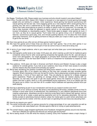 Page 193
January 24, 2011
Industry Report
Atul Bagga, ThinkEquity (AB): Please explain your business and why should investor's care about Kabam?
Kevin Chou, Founder and CEO, Kabam (KC): Kabam is focused on a new segment of social gaming that targets
people who are looking for a deeper, richer experience. Social gaming has become synonymous with
casual gaming and we see real, more engaging games as a new segment within social gaming that is
growing very fast and is underserved by the larger social gaming companies today. One of the key
factors that make social gaming so great is its ability to reduce friction for consumers. For example, the
free to play business model as opposed to paying upfront or via subscription and playing inside a
browser immediately vs. downloading a game. These trends apply to deeper, richer games as much, if
not more, as they do to casual games. You'll notice that our games bring a lot of traditional game
features—synchronous game play, chat, and intricate questing features. It is not about the more casual
game play mechanics, such as getting someone to help you water your crops or clean up your restaurant
to get to the next level.
AB: How many games do you offer and are all these games hardcore games?
KC: We have five games and of these three are what we call "real" games. Two of the other games in our
portfolio were more experimental and part of how we came to focus on what we're doing now.
AB: In terms of your target audience, what is your sweet spot and what does your current demographic profile
look like?
KC: Our demographic profile tends to be males 18-35 years old, which matches up with that for traditional game
companies versus that for other social gaming companies that typically serve the 40+ year-old stay-at-
home mom demographic. Our target geography is primarily North American and Western Europe but
that's a function of how we have been limited in terms of investment for localization to expand to more
markets until now.
AB: This audience, 18-35 years old male in American and North America and Western Europe is also a target
audience for console games. If you look at your audience, how many of them have access to consoles
and the reasons why they would come and play your game?
KC: We've been wondering this question ourselves and doing some research on this, so it's still a small sample.
Currently about 30% of our players are telling us that they own consoles and play consoles games
regularly. What's interesting is that over the last 24 months, they're playing less console games and more
social games, in terms of hours spent per week. They are playing our games for a deeply engaging
game experience. People are spending on average 30-plus minutes per session playing with us.
Secondly, it's real easy and quick to get into social games versus the expense of buying a console
system and then a game, which is a very premeditated buying experience. A lot of our players get into
the game just to check it out and then all of a sudden they're addicted and spending several hours per
week playing.
AB: How big is advertising as part of your monetization and how do you expect to evolve over time?
KC: It is about 10% of our revenue currently. My sense is that advertising will evolve, probably similar to how it's
evolved in some other forms of entertainment. But advertising is a very different operational focus than
creating a great game. Advertisers are still on learning curves about how to interact with gamers, and our
teams are set up to create a great gaming experience and not for educating advertisers. We are not
terribly excited on advertising revenue streams unless the market gets to a point where advertisers are
looking to get into the market. Until then, we don't plan on spending time and resources educating them.
AB: How do you acquire your users?
KC: The social functionality within our games accounts for a large percentage of our user acquisition as well as
our consumer site, www.Kabam.com. We also spend a little bit of money on paid advertisements.
AB: The overall industry usage dropped significantly since Facebook changed the policies around viral channels.
How has it affected your games and what are you doing to get around that?
KC: We're seeing results in line with what the industry is seeing. Every time Facebook makes a major change, it
 
