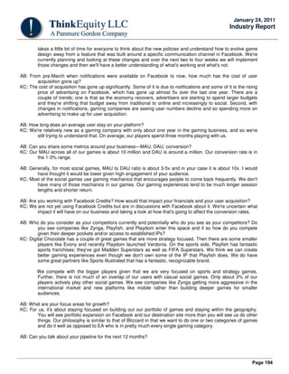 Page 194
January 24, 2011
Industry Report
takes a little bit of time for everyone to think about the new policies and understand how to evolve game
design away from a feature that was built around a specific communication channel in Facebook. We're
currently planning and looking at these changes and over the next two to four weeks we will implement
those changes and then we'll have a better understanding of what's working and what's not.
AB: From pre-March when notifications were available on Facebook to now, how much has the cost of user
acquisition gone up?
KC: The cost of acquisition has gone up significantly. Some of it is due to notifications and some of it is the rising
price of advertising on Facebook, which has gone up almost 5x over the last one year. There are a
couple of trends; one is that as the economy recovers, advertisers are starting to spend larger budgets
and they're shifting that budget away from traditional to online and increasingly to social. Second, with
changes in notifications, gaming companies are seeing user numbers decline and so spending more on
advertising to make up for user acquisition.
AB: How long does an average user stay on your platform?
KC: We're relatively new as a gaming company with only about one year in the gaming business, and so we're
still trying to understand that. On average, our players spend three months playing with us.
AB: Can you share some metrics around your business—MAU, DAU, conversion?
KC: Our MAU across all of our games is about 10 million and DAU is around a million. Our conversion rate is in
the 1-3% range.
AB: Generally, for most social games, MAU to DAU ratio is about 3-5x and in your case it is about 10x. I would
have thought it would be lower given high engagement of your audience.
KC: Most of the social games use gaming mechanics that encourages people to come back frequently. We don't
have many of those mechanics in our games. Our gaming experiences tend to be much longer session
lengths and shorter return.
AB: Are you working with Facebook Credits? How would that impact your financials and your user acquisition?
KC: We are not yet using Facebook Credits but are in discussions with Facebook about it. We're uncertain what
impact it will have on our business and taking a look at how that's going to affect the conversion rates.
AB: Who do you consider as your competitors currently and potentially who do you see as your competitors? Do
you see companies like Zynga, Playfish, and Playdom enter this space and if so how do you compete
given their deeper pockets and/or access to established IPs?
KC: Digital Chocolate has a couple of great games that are more strategy focused. Then there are some smaller
players like Evony and recently Playdom launched Verdonia. On the sports side, Playfish has fantastic
sports franchises; they've got Madden Superstars as well as FIFA Superstars. We think we can create
better gaming experiences even though we don't own some of the IP that Playfish does. We do have
some great partners like Sports Illustrated that has a fantastic, recognizable brand.
We compete with the bigger players given that we are very focused on sports and strategy games.
Further, there is not much of an overlap of our users with casual social games. Only about 3% of our
players actively play other social games. We see companies like Zynga getting more aggressive in the
international market and new platforms like mobile rather than building deeper games for smaller
audiences.
AB: What are your focus areas for growth?
KC: For us, it's about staying focused on building out our portfolio of games and staying within the geography.
You will see portfolio expansion on Facebook and our destination site more than you will see us do other
things. Our philosophy is similar to that of Blizzard in that we want to do one or two categories of games
and do it well as opposed to EA who is in pretty much every single gaming category.
AB: Can you talk about your pipeline for the next 12 months?
 