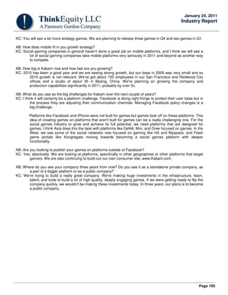Page 195
January 24, 2011
Industry Report
KC: You will see a lot more strategy games. We are planning to release three games in Q4 and two games in Q1.
AB: How does mobile fit in you growth strategy?
KC: Social gaming companies in general haven't done a great job on mobile platforms, and I think we will see a
lot of social gaming companies take mobile platforms very seriously in 2011 and beyond as another way
to compete.
AB: How big is Kabam now and how fast are you growing?
KC: 2010 has been a good year and we are seeing strong growth, but our base in 2009 was very small and so
2010 growth is not relevant. We've got about 100 employees in our San Francisco and Redwood City
offices and a studio of about 35 in Beijing, China. We're planning on growing the company and
production capabilities significantly in 2011, probably by over 3x.
AB: What do you see as the big challenges for Kabam over the next couple of years?
KC: I think it will certainly be a platform challenge. Facebook is doing right things to protect their user base but in
the process they are adjusting their communication channels. Managing Facebook policy changes is a
big challenge.
Platforms like Facebook and iPhone were not built for games but games took off on these platforms. This
idea of creating games on platforms that aren't built for games can be a really challenging one. For the
social games industry to grow and achieve its full potential, we need platforms that are designed for
games. I think Asia does this the best with platforms like DeNA, Mixi, and Gree focused on games. In the
West, we see some of the social networks now focused on gaming like hi5 and Myspace, and Flash
game portals like Kongregate moving towards becoming a social games platform with deeper
functionality.
AB: Are you looking to publish your games on platforms outside of Facebook?
KC: Yes, absolutely. We are looking at platforms, specifically in other geographies or other platforms that target
gamers. We are also continuing to build out our own consumer site, www.Kabam.com.
AB: Where do you see your company three years from now? Do you see it as a standalone private company, as
a part of a bigger platform or as a public company?
KC: We're trying to build a really great company. We're making huge investments in the infrastructure, team,
talent, and tools to build a lot of high quality, deeply engaging games. If we were getting ready to flip the
company quickly, we wouldn't be making these investments today. In three years, our plans is to become
a public company.
 