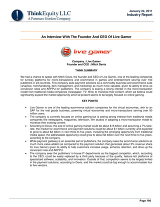 Page 196
January 24, 2011
Industry Report
An Interview With The Founder And CEO Of Live Gamer
Company : Live Gamer
Founder and CEO : Mitch Davis
THINK SUMMARY
We had a chance to speak with Mitch Davis, the founder and CEO of Live Gamer, one of the leading companies
for turnkey platforms for micro-transactions and ecommerce in games and entertainment serving over 100
publishers in 23 countries. This company sees payment solutions as a commodity business and ecommerce suite
(analytics, merchandising, item management, and marketing) as much more valuable, given its ability to drive up
conversion rates and ARPPU for publishers. The company is seeing a strong interest in the micro-transaction
model from traditional media companies (newspaper, TV, films) to monetize their content, which we believe could
significantly expand the market opportunity which at present seems to be largely focused on online gaming.
KEY POINTS
• Live Gamer is one of the leading ecommerce solution companies for the virtual economies, akin to an
SAP for the real goods business, powering virtual economies and micro-transactions serving over 90
million users.
• The company is currently focused on online gaming but is seeing strong interest from traditional media
companies like newspapers, magazines, television, film studios in adopting a micro-transaction model to
monetize their existing content.
• According to Davis, the size of online gaming market could be about $15 billion and assuming a 7% take-
rate, the market for ecommerce and payment solutions could be about $1 billion currently and expected
to grow to about $2 billion in next three to five years. Including the emerging opportunity from traditional
media space, the addressable opportunity could grow to about $3 billion over the next three to five years,
according to the company.
• While payment gateway is an essential part of publishers, the company sees the ecommerce solutions as
much more value-added (as compared to the payment solution that generates about 2% revenue share
for Live Gamer) given its ability to help customers increase usage, enhance retention, and drive up the
conversion rate and ARPPU.
• The company sees the publishers’ in-house IT departments as the biggest competitor, which, according
to the CEO, could be easily replaced by a third party because of the quality, feature-rich platforms of
specialized software, scalability, and innovation. Outside of that, competition seems to be largely limited
in the payment solutions, according to Davis, and the market could be big enough to accommodate four
to five vendors.
 