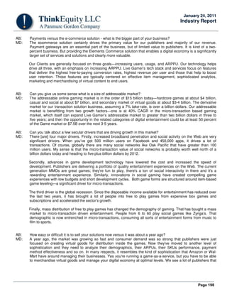 Page 198
January 24, 2011
Industry Report
AB: Payments versus the e-commerce solution - what is the bigger part of your business?
MD: The ecommerce solution certainly drives the primary value for our publishers and majority of our revenue.
Payment gateways are an essential part of the business, but of limited value to publishers. It is kind of a two-
percent business. But providing the Elements Commerce solution that enables a digital economy is a significantly
larger set of services and solutions and clearly more valuable.
Our Clients are generally focused on three goals—increasing users, usage, and ARPPU. Our technology helps
drive all three, with an emphasis on increasing ARPPU. Live Gamer’s tech stack and services focus on features
that deliver the highest free-to-paying conversion rates, highest revenue per user and those that help to boost
user retention. Those features are typically centered on effective item management, sophisticated analytics,
marketing and merchandising of virtual content to end users.
AB: Can you give us some sense what is a size of addressable market?
MD: The addressable online gaming market is in the order of $15 billion today—hardcore games at about $4 billion,
casual and social at about $7 billion, and secondary market of virtual goods at about $3-4 billion. The derivative
market for our transaction solution business, assuming a 7% take-rate, is over a billion dollars. Our addressable
market is benefitting from two growth factors—one is at 40% CAGR in the micro-transaction based gaming
market, which itself can expand Live Gamer’s addressable market to greater than two billion dollars in three to
five years; and then the opportunity in the related categories of digital entertainment could be at least 50 percent
of the Game market or $7.5B over the next 3-5 years.
AB: Can you talk about a few secular drivers that are driving growth in this market?
MD: There [are] four major drivers. Firstly, increased broadband penetration and social activity on the Web are very
significant drivers. When you’ve got 500 million users on Facebook and 450,000 apps, it drives a lot of
transactions. Of course, globally there are many social networks like Oak Pacific that have greater than 100
million users. My sense is that the micro-transaction value of social networks is probably worth well north of a
billion dollars today and heading to five plus billion dollars by 2012.
Secondly, advances in game development technology have lowered the cost and increased the speed of
development. Publishers are delivering a portfolio of quality entertainment experiences on the Web. The current
generation MMOs are great games; they're fun to play, there's a ton of social interactivity in there and it's a
rewarding entertainment experience. Similarly, innovations in social gaming have created compelling game
experiences with low budgets and short development cycles. Both game forms are structured around item-based
game leveling—a significant driver for micro-transactions.
The third driver is the global recession. Since the disposable income available for entertainment has reduced over
the last two years, it has brought a lot of people into free to play games from expensive box games and
subscriptions and accelerated the sector’s growth.
Finally, mass distribution of free to play games has changed the demography of gaming. That has bought a mass
market to micro-transaction driven entertainment. People from 6 to 60 play social games like Zynga’s. That
demographic is now entrenched in micro-transactions, consuming all sorts of entertainment forms from music to
film to sports.
AB: How easy or difficult it is to sell your solutions now versus it was about a year ago?
MD: A year ago, the market was growing so fast and consumer demand was so strong that publishers were just
focused on creating virtual goods for distribution inside the games. Now they've moved to another level of
sophistication and they need to analyze their demographics, their ARPUs, their SKUs performance, payment
method effectiveness and so on. In many respects, it resembles the kind of sophistication that Amazon or Wal-
Mart have around managing their businesses. Yes you're running a game-as-a-service, but you have to be able
to merchandise virtual goods and manage your digital economy at optimal levels. We see a lot of publishers that
 