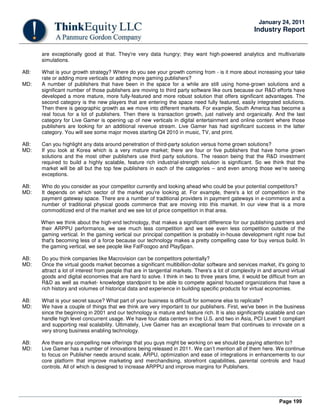 Page 199
January 24, 2011
Industry Report
are exceptionally good at that. They're very data hungry; they want high-powered analytics and multivariate
simulations.
AB: What is your growth strategy? Where do you see your growth coming from - is it more about increasing your take
rate or adding more verticals or adding more gaming publishers?
MD: A number of publishers that have been in the space for a while are still using home-grown solutions and a
significant number of those publishers are moving to third party software like ours because our R&D efforts have
developed a more mature, more fully-featured and more robust solution that offers significant advantages. The
second category is the new players that are entering the space need fully featured, easily integrated solutions.
Then there is geographic growth as we move into different markets. For example, South America has become a
real focus for a lot of publishers. Then there is transaction growth, just natively and organically. And the last
category for Live Gamer is opening up of new verticals in digital entertainment and online content where those
publishers are looking for an additional revenue stream. Live Gamer has had significant success in the latter
category. You will see some major moves starting Q4 2010 in music, TV, and print.
AB: Can you highlight any data around penetration of third-party solution versus home grown solutions?
MD: If you look at Korea which is a very mature market; there are four or five publishers that have home grown
solutions and the most other publishers use third party solutions. The reason being that the R&D investment
required to build a highly scalable, feature rich industrial-strength solution is significant. So we think that the
market will be all but the top few publishers in each of the categories – and even among those we’re seeing
exceptions.
AB: Who do you consider as your competitor currently and looking ahead who could be your potential competitors?
MD: It depends on which sector of the market you're looking at. For example, there's a lot of competition in the
payment gateway space. There are a number of traditional providers in payment gateways in e-commerce and a
number of traditional physical goods commerce that are moving into this market. In our view that is a more
commoditized end of the market and we see lot of price competition in that area.
When we think about the high-end technology, that makes a significant difference for our publishing partners and
their ARPPU performance, we see much less competition and we see even less competition outside of the
gaming vertical. In the gaming vertical our principal competition is probably in-house development right now but
that's becoming less of a force because our technology makes a pretty compelling case for buy versus build. In
the gaming vertical, we see people like FatFoogoo and PlaySpan.
AB: Do you think companies like Macrovision can be competitors potentially?
MD: Once the virtual goods market becomes a significant multibillion-dollar software and services market, it's going to
attract a lot of interest from people that are in tangential markets. There's a lot of complexity in and around virtual
goods and digital economies that are hard to solve. I think in two to three years time, it would be difficult from an
R&D as well as market- knowledge standpoint to be able to compete against focused organizations that have a
rich history and volumes of historical data and experience in building specific products for virtual economies.
AB: What is your secret sauce? What part of your business is difficult for someone else to replicate?
MD: We have a couple of things that we think are very important to our publishers. First, we've been in the business
since the beginning in 2001 and our technology is mature and feature rich. It is also significantly scalable and can
handle high level concurrent usage. We have four data centers in the U.S. and two in Asia, PCI Level 1 compliant
and supporting real scalability. Ultimately, Live Gamer has an exceptional team that continues to innovate on a
very strong business enabling technology.
AB: Are there any compelling new offerings that you guys might be working on we should be paying attention to?
MD: Live Gamer has a number of innovations being released in 2011. We can’t mention all of them here. We continue
to focus on Publisher needs around scale, ARPU, optimization and ease of integrations in enhancements to our
core platform that improve marketing and merchandising, storefront capabilities, parental controls and fraud
controls. All of which is designed to increase ARPPU and improve margins for Publishers.
 
