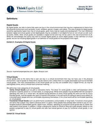 Page 20
January 24, 2011
Industry Report
Definitions
Digital Goods
By digital goods, we refer to items that users can buy in the virtual environment that may be a replacement of items from
the physical environment such as books, music, software, games, images, and videos. The cost of goods for digital goods
would be significantly higher than that of virtual goods, given there may be royalty and development. The main difference
between digital and virtual goods is that digital goods may be available in non-digital format (or non-virtual) as well, such
as books, DVDs, while virtual goods are available in digital format and may not be used in the real environment at all.
While we acknowledge that some may want to include digital goods (or some digital goods) in their definition of virtual
goods, we are not including digital goods in our definition of virtual goods for the purpose of this report.
Exhibit 21: Examples Of Digital Goods
Source: myamericanperspective.com, Apple, Amazon.com
Virtual Goods
Virtual goods refer to the items that a user can buy in a virtual environment that may not have use in the physical
environment. Cost of goods for these items may be close to zero unless there is a royalty associated (such as for branded
virtual goods). The main characteristics of the virtual goods are (a) they are available only in digital format, (b) may be
sold digitally online, and (c) should have contextual meaning.
We define two main categories of virtual goods
- Vanity Virtual Goods such as gifts or decorative items. The driver for vanity goods is often self-expression either
aimed for a specific person or, in most cases, to a large group. While some people may be baffled with the concept of
spending real cash on a virtual item, we equate buying behavior of vanity virtual goods the same as that for luxury
branded goods. Just like people who want to express themselves in the real world are willing to spend extra dollars for
a branded good, people who are comfortable expressing themselves in the virtual world will be comfortable spending
on virtual goods.
- Functional Virtual Goods such as performance accelerators (consumables or long lived). Functional virtual goods
are items that a player may need to advance level in a game. Since people have already been trained to pay for non-
tangible products (downloaded games, digital music, ebooks), spending on functional virtual goods was an easier first
step toward virtual goods. In addition, a large underground market for World of Warcraft’s gold already reflects on the
people’s propensity to pay for virtual goods and also has trained gamers to pay for functional virtual goods, in our
opinion.
Exhibit 22: Virtual Goods
 