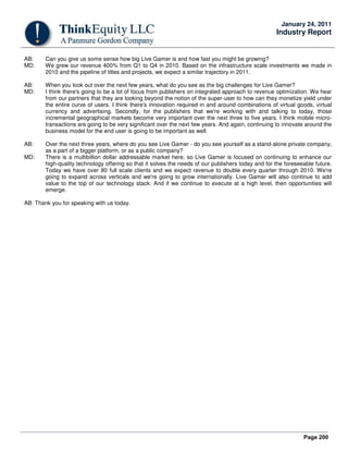 Page 200
January 24, 2011
Industry Report
AB: Can you give us some sense how big Live Gamer is and how fast you might be growing?
MD: We grew our revenue 400% from Q1 to Q4 in 2010. Based on the infrastructure scale investments we made in
2010 and the pipeline of titles and projects, we expect a similar trajectory in 2011.
AB: When you look out over the next few years, what do you see as the big challenges for Live Gamer?
MD: I think there's going to be a lot of focus from publishers on integrated approach to revenue optimization. We hear
from our partners that they are looking beyond the notion of the super-user to how can they monetize yield under
the entire curve of users. I think there's innovation required in and around combinations of virtual goods, virtual
currency and advertising. Secondly, for the publishers that we're working with and talking to today, those
incremental geographical markets become very important over the next three to five years. I think mobile micro-
transactions are going to be very significant over the next few years. And again, continuing to innovate around the
business model for the end user is going to be important as well.
AB: Over the next three years, where do you see Live Gamer - do you see yourself as a stand-alone private company,
as a part of a bigger platform, or as a public company?
MD: There is a multibillion dollar addressable market here, so Live Gamer is focused on continuing to enhance our
high-quality technology offering so that it solves the needs of our publishers today and for the foreseeable future.
Today we have over 80 full scale clients and we expect revenue to double every quarter through 2010. We're
going to expand across verticals and we're going to grow internationally. Live Gamer will also continue to add
value to the top of our technology stack. And if we continue to execute at a high level, then opportunities will
emerge.
AB: Thank you for speaking with us today.
 