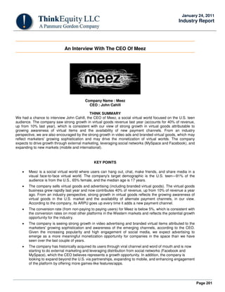 Page 201
January 24, 2011
Industry Report
An Interview With The CEO Of Meez
Company Name : Meez
CEO : John Cahill
THINK SUMMARY
We had a chance to interview John Cahill, the CEO of Meez, a social virtual world focused on the U.S. teen
audience. The company saw strong growth in virtual goods revenue last year (accounts for 40% of revenue,
up from 10% last year), which is consistent with our view of strong growth in virtual goods attributable to
growing awareness of virtual items and the availability of new payment channels. From an industry
perspective, we are also encouraged by the strong growth in video ads and branded virtual goods, which may
reflect marketers' growing sophistication and may drive the monetization of virtual worlds. The company
expects to drive growth through external marketing, leveraging social networks (MySpace and Facebook), and
expanding to new markets (mobile and international).
KEY POINTS
• Meez is a social virtual world where users can hang out, chat, make friends, and share media in a
visual face-to-face virtual world. The company's target demographic is the U.S. teen—91% of the
audience is from the U.S., 65% female, and the median age is 17 years.
• The company sells virtual goods and advertising (including branded virtual goods). The virtual goods
business grew rapidly last year and now contributes 40% of revenue, up from 10% of revenue a year
ago. From an industry perspective, strong growth in virtual goods reflects the growing awareness of
virtual goods in the U.S. market and the availability of alternate payment channels, in our view.
According to the company, its ARPU goes up every time it adds a new payment channel.
• The conversion rate (from non-paying to paying users) for Meez is below 5%, which is consistent with
the conversion rates on most other platforms in the Western markets and reflects the potential growth
opportunity for the industry.
• The company is seeing strong growth in video advertising and branded virtual items attributed to the
marketers' growing sophistication and awareness of the emerging channels, according to the CEO.
Given the increasing popularity and high engagement of social media, we expect advertising to
emerge as a more meaningful monetization opportunity for companies in the space than we have
seen over the last couple of years.
• The company has historically acquired its users through viral channel and word of mouth and is now
starting to do external marketing and leveraging distribution from social networks (Facebook and
MySpace), which the CEO believes represents a growth opportunity. In addition, the company is
looking to expand beyond the U.S. via partnerships, expanding to mobile, and enhancing engagement
of the platform by offering more games-like features/apps.
 