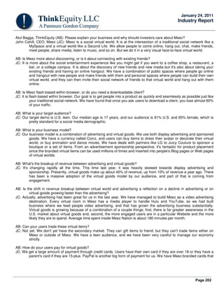 Page 202
January 24, 2011
Industry Report
Atul Bagga, ThinkEquity (AB): Please explain your business and why should investors care about Meez?
John Cahill, CEO, Meez (JC): Meez is a social virtual world. It is at the intersection of a traditional social network like a
MySpace and a virtual world like a Second Life. We allow people to come online, hang out, chat, make friends,
meet people, share media, listen to music, and so on. But we do it in a very visual face-to-face virtual world.
AB: Is Meez more about discovering, or is it about connecting with existing friends?
JC: It is more about the social entertainment experience like you might get if you went to a coffee shop, a restaurant, a
bar, or a college campus. It is about the discovery of new friends and new media but it's also about taking your
existing friends and having an online hangout. We have a combination of public spaces where people go online
and hangout with new people and make friends with them and personal spaces where people can build their own
virtual world, and they can then invite their social network of friends to that virtual world and hang out with them
online.
AB: Is Meez flash-based within browser, or do you need a downloadable client?
JC: It is flash-based within browser. Our goal is to get people into a product as quickly and seamlessly as possible just like
your traditional social network. We have found that once you ask users to download a client, you lose almost 60%
of your traffic.
AB: What is your target audience?
JC: Our target demo is U.S. teen. Our median age is 17 years, and our audience is 91% U.S. and 65% female, which is
pretty standard for a social media demographic.
AB: What is your business model?
JC: Our business model is a combination of advertising and virtual goods. We use both display advertising and sponsored
goods. We have a currency called Coinz, and users can buy items to dress their avatar or decorate their virtual
world, or buy animation and dance moves. We have deals with partners like LG to Juicy Couture to sponsor a
boutique or a set of items. From an advertisement sponsorship perspective, it's fantastic for product placement
since the branded virtual items can be used millions of times and inserted into people's Blog pages or Web pages
of virtual worlds.
AB: What's the breakup of revenue between advertising and virtual goods?
JC: It's changing rapidly all the time. This time last year, it was heavily skewed towards display advertising and
sponsorship. Presently, virtual goods make up about 40% of revenue, up from 10% of revenue a year ago. There
has been a massive adoption of the virtual goods model by our audience, and part of that is coming from
engagement.
AB: Is the shift in revenue breakup between virtual world and advertising a reflection on a decline in advertising or on
virtual goods growing faster than the advertising?
JC: Actually, advertising has been great for us in the last year. We have managed to build Meez as a video advertising
destination. Every virtual room in Meez has a media player to handle Hulu and YouTube, so we had built
business where we feed people video advertising, and that has grown the advertising business substantially.
Virtual goods is growing because of a combination of a couple things; first, there is far greater awareness in the
U.S. market about virtual goods and, second, the more engaged users are in a particular Website and the more
likely they are to spend. Average time spent inside Meez Nation is about 180 minutes per month.
AB: Can your users trade these virtual items?
JC: Not yet. We don't yet have the secondary market. They can gift items to friend, but they can't trade items either on
Meez or outside of Meez. We have a teen audience, and we have been very careful to manage our economy
strictly.
AB: How do your users pay for virtual goods?
JC: We get a large amount of payment through credit cards. Users have their own card if they are over 18 or they have a
parent's card if they are 15-plus. PayPal is another big form of payment for us. We have Meez-branded cards that
 