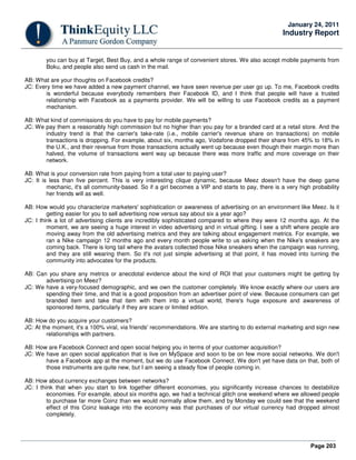 Page 203
January 24, 2011
Industry Report
you can buy at Target, Best Buy, and a whole range of convenient stores. We also accept mobile payments from
Boku, and people also send us cash in the mail.
AB: What are your thoughts on Facebook credits?
JC: Every time we have added a new payment channel, we have seen revenue per user go up. To me, Facebook credits
is wonderful because everybody remembers their Facebook ID, and I think that people will have a trusted
relationship with Facebook as a payments provider. We will be willing to use Facebook credits as a payment
mechanism.
AB: What kind of commissions do you have to pay for mobile payments?
JC: We pay them a reasonably high commission but no higher than you pay for a branded card at a retail store. And the
industry trend is that the carrier's take-rate (i.e., mobile carrier's revenue share on transactions) on mobile
transactions is dropping. For example, about six, months ago, Vodafone dropped their share from 45% to 18% in
the U.K., and their revenue from those transactions actually went up because even though their margin more than
halved, the volume of transactions went way up because there was more traffic and more coverage on their
network.
AB: What is your conversion rate from paying from a total user to paying user?
JC: It is less than five percent. This is very interesting clique dynamic, because Meez doesn't have the deep game
mechanic, it's all community-based. So if a girl becomes a VIP and starts to pay, there is a very high probability
her friends will as well.
AB: How would you characterize marketers' sophistication or awareness of advertising on an environment like Meez. Is it
getting easier for you to sell advertising now versus say about six a year ago?
JC: I think a lot of advertising clients are incredibly sophisticated compared to where they were 12 months ago. At the
moment, we are seeing a huge interest in video advertising and in virtual gifting. I see a shift where people are
moving away from the old advertising metrics and they are talking about engagement metrics. For example, we
ran a Nike campaign 12 months ago and every month people write to us asking when the Nike's sneakers are
coming back. There is long tail where the avatars collected those Nike sneakers when the campaign was running,
and they are still wearing them. So it's not just simple advertising at that point, it has moved into turning the
community into advocates for the products.
AB: Can you share any metrics or anecdotal evidence about the kind of ROI that your customers might be getting by
advertising on Meez?
JC: We have a very-focused demographic, and we own the customer completely. We know exactly where our users are
spending their time, and that is a good proposition from an advertiser point of view. Because consumers can get
branded item and take that item with them into a virtual world, there's huge exposure and awareness of
sponsored items, particularly if they are scare or limited edition.
AB: How do you acquire your customers?
JC: At the moment, it's a 100% viral, via friends' recommendations. We are starting to do external marketing and sign new
relationships with partners.
AB: How are Facebook Connect and open social helping you in terms of your customer acquisition?
JC: We have an open social application that is live on MySpace and soon to be on few more social networks. We don't
have a Facebook app at the moment, but we do use Facebook Connect. We don't yet have data on that, both of
those instruments are quite new, but I am seeing a steady flow of people coming in.
AB: How about currency exchanges between networks?
JC: I think that when you start to link together different economies, you significantly increase chances to destabilize
economies. For example, about six months ago, we had a technical glitch one weekend where we allowed people
to purchase far more Coinz than we would normally allow them, and by Monday we could see that the weekend
effect of this Coinz leakage into the economy was that purchases of our virtual currency had dropped almost
completely.
 