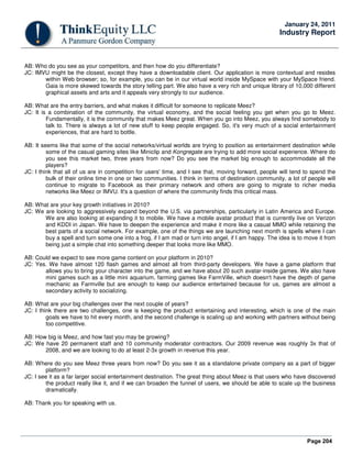 Page 204
January 24, 2011
Industry Report
AB: Who do you see as your competitors, and then how do you differentiate?
JC: IMVU might be the closest, except they have a downloadable client. Our application is more contextual and resides
within Web browser; so, for example, you can be in our virtual world inside MySpace with your MySpace friend.
Gaia is more skewed towards the story telling part. We also have a very rich and unique library of 10,000 different
graphical assets and arts and it appeals very strongly to our audience.
AB: What are the entry barriers, and what makes it difficult for someone to replicate Meez?
JC: It is a combination of the community, the virtual economy, and the social feeling you get when you go to Meez.
Fundamentally, it is the community that makes Meez great. When you go into Meez, you always find somebody to
talk to. There is always a lot of new stuff to keep people engaged. So, it's very much of a social entertainment
experiences, that are hard to bottle.
AB: It seems like that some of the social networks/virtual worlds are trying to position as entertainment destination while
some of the casual gaming sites like Miniclip and Kongregate are trying to add more social experience. Where do
you see this market two, three years from now? Do you see the market big enough to accommodate all the
players?
JC: I think that all of us are in competition for users' time, and I see that, moving forward, people will tend to spend the
bulk of their online time in one or two communities. I think in terms of destination community, a lot of people will
continue to migrate to Facebook as their primary network and others are going to migrate to richer media
networks like Meez or IMVU. It's a question of where the community finds this critical mass.
AB: What are your key growth initiatives in 2010?
JC: We are looking to aggressively expand beyond the U.S. via partnerships, particularly in Latin America and Europe.
We are also looking at expanding it to mobile. We have a mobile avatar product that is currently live on Verizon
and KDDI in Japan. We have to deepen the experience and make it more like a casual MMO while retaining the
best parts of a social network. For example, one of the things we are launching next month is spells where I can
buy a spell and turn some one into a frog, if I am mad or turn into angel, if I am happy. The idea is to move it from
being just a simple chat into something deeper that looks more like MMO.
AB: Could we expect to see more game content on your platform in 2010?
JC: Yes. We have almost 120 flash games and almost all from third-party developers. We have a game platform that
allows you to bring your character into the game, and we have about 20 such avatar-inside games. We also have
mini games such as a little mini aquarium, farming games like FarmVille, which doesn't have the depth of game
mechanic as Farmville but are enough to keep our audience entertained because for us, games are almost a
secondary activity to socializing.
AB: What are your big challenges over the next couple of years?
JC: I think there are two challenges, one is keeping the product entertaining and interesting, which is one of the main
goals we have to hit every month, and the second challenge is scaling up and working with partners without being
too competitive.
AB: How big is Meez, and how fast you may be growing?
JC: We have 20 permanent staff and 10 community moderator contractors. Our 2009 revenue was roughly 3x that of
2008, and we are looking to do at least 2-3x growth in revenue this year.
AB: Where do you see Meez three years from now? Do you see it as a standalone private company as a part of bigger
platform?
JC: I see it as a far larger social entertainment destination. The great thing about Meez is that users who have discovered
the product really like it, and if we can broaden the funnel of users, we should be able to scale up the business
dramatically.
AB: Thank you for speaking with us.
 