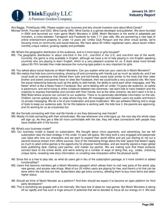 Page 206
January 24, 2011
Industry Report
Atul Bagga, ThinkEquity (AB): Please explain your business and why should investors care about Mind Candy?
Michael Smith, Founder and CEO, Mind Candy (MS): Mind Candy is a games developer and publisher. We were founded
in 2004 and launched our main game Moshi Monsters in 2008. Moshi Monsters is the world of adoptable pet
monsters, a cross between Tamagochi and Facebook for kids 7-11 year olds. We are pioneering a new type of
online entertainment property for under 13 years old. Unlike Club Penguin and the other virtual worlds, we're
focusing more on community and social features. We have about 25 million registered users, about seven million
monthly unique visitors, growing rapidly and profitable.
AB: What's the geographic distribution of the audience, and is it more boys or girls focused?
MS: The geographic distribution is about one-third in the U.K., one-third in the U.S. and one-third rest of the world.
Currently, the game is only available in English, although we have a lot of kids playing in non-English speaking
countries who are playing to learn English, which is a very pleasant surprise for us. It does skew more female
(about 65-70% female) than male because the nurturing-type pattern is very important for girls.
AB: You talked about social features on Moshi Monsters. Can you explain what can your users do in Moshi Monsters?
MS: We realize that kids love communicating, showing off and connecting with friends just as much as adults do; and if we
could build an experience that offered them safe and kid-friendly social tools similar to the tools that their older
brother and sisters and parents have on sites like Facebook, then we could build a very successful site. We have
the social networking features such as the ability to add friends, the ability to send each other messages, and "My
News" which is like a News Feed in Facebook. But, we're dealing with an under-13-years-old audience, so safety
is paramount, and we're trying to strike a balance between two extremes—we want kids to have freedom and the
creativity to express themselves and connect with their friends, but at the other extreme, we don't want it to be a
Wild West where anyone can connect to our audience. There is no personally identifiable information on the site.
Children cannot upload photos, or state where they live. All messages sent between users are public and there's
no private messaging. We do a lot of pre-moderation and post-moderation. We use software filtering and a range
of tools to keep our audience safe. So far this balance is working well, the kids love it, the parents are approving,
and it's working for us as a business too.
AB: Are the kids connecting with their real life friends or are they discovering new friends?
MS: Mostly it's kids connecting with their schoolmates. We see whenever one child signs up, the next day the whole class
will sign up. As they get a little bit more comfortable with the site, they will make connections with people they
have chatted with in the forums.
AB: What's your business model?
MS: Our business model is based on subscription. We thought about micro payments, and advertising, but we felt
subscription was the best strategy in the under 13 year old space. We have built a very engaged and passionate
user base who love our characters and we want to expand their world offline and are just starting to roll out a
second revenue stream from offline sources. One of the interesting things about the kids' space that doesn't apply
so much to adult online games is the opportunity for physical merchandise, and we recently signed a major global
book publishing deal, trading card partner, and master toy partner. We are making sure that these products
connect back to the online world, and we're looking at a number of ways of doing that, e.g., codes, unlocking
unique items, revealing new story information, or unveiling new characters within the physical world.
AB: Since this is a free to play site, so what do users get in lieu of the subscription package; is it more content or added
functionalities?
MS: Users that become members get a Moshi Monsters passport which allows them to visit new parts of the world, play
new games, and access new shops. Most of our 25 million users are playing for free, and there's a lot that can be
done within the site that are free. Subscribers also get extra currency, allowing them to buy more items and attain
higher status.
AB: Should we think of Moshi Monster as a platform? And then should we expect it to become an open platform for third
party developers?
MS: This is something we grapple with a lot internally. We have lots of ideas for new games. But Moshi Monsters is taking
off so rapidly and has such a huge amount of potential that we've decided to focus all our energy on it. We took
 