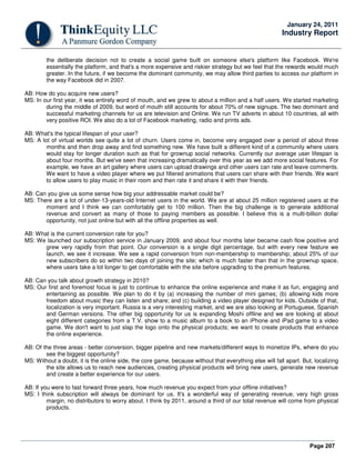 Page 207
January 24, 2011
Industry Report
the deliberate decision not to create a social game built on someone else's platform like Facebook. We're
essentially the platform, and that's a more expensive and riskier strategy but we feel that the rewards would much
greater. In the future, if we become the dominant community, we may allow third parties to access our platform in
the way Facebook did in 2007.
AB: How do you acquire new users?
MS: In our first year, it was entirely word of mouth, and we grew to about a million and a half users. We started marketing
during the middle of 2009, but word of mouth still accounts for about 70% of new signups. The two dominant and
successful marketing channels for us are television and Online. We run TV adverts in about 10 countries, all with
very positive ROI. We also do a lot of Facebook marketing, radio and prints ads.
AB: What's the typical lifespan of your user?
MS: A lot of virtual worlds see quite a lot of churn. Users come in, become very engaged over a period of about three
months and then drop away and find something new. We have built a different kind of a community where users
would stay for longer duration such as that for grownup social networks. Currently our average user lifespan is
about four months. But we've seen that increasing dramatically over this year as we add more social features. For
example, we have an art gallery where users can upload drawings and other users can rate and leave comments.
We want to have a video player where we put filtered animations that users can share with their friends. We want
to allow users to play music in their room and then rate it and share it with their friends.
AB: Can you give us some sense how big your addressable market could be?
MS: There are a lot of under-13-years-old Internet users in the world. We are at about 25 million registered users at the
moment and I think we can comfortably get to 100 million. Then the big challenge is to generate additional
revenue and convert as many of those to paying members as possible. I believe this is a multi-billion dollar
opportunity, not just online but with all the offline properties as well.
AB: What is the current conversion rate for you?
MS: We launched our subscription service in January 2009, and about four months later became cash flow positive and
grew very rapidly from that point. Our conversion is a single digit percentage, but with every new feature we
launch, we see it increase. We see a rapid conversion from non-membership to membership; about 25% of our
new subscribers do so within two days of joining the site; which is much faster than that in the grownup space,
where users take a lot longer to get comfortable with the site before upgrading to the premium features.
AB: Can you talk about growth strategy in 2010?
MS: Our first and foremost focus is just to continue to enhance the online experience and make it as fun, engaging and
entertaining as possible. We plan to do it by (a) increasing the number of mini games; (b) allowing kids more
freedom about music they can listen and share; and (c) building a video player designed for kids. Outside of that,
localization is very important. Russia is a very interesting market, and we are also looking at Portuguese, Spanish
and German versions. The other big opportunity for us is expanding Moshi offline and we are looking at about
eight different categories from a T.V. show to a music album to a book to an iPhone and iPad game to a video
game. We don't want to just slap the logo onto the physical products; we want to create products that enhance
the online experience.
AB: Of the three areas - better conversion, bigger pipeline and new markets/different ways to monetize IPs, where do you
see the biggest opportunity?
MS: Without a doubt, it is the online side, the core game, because without that everything else will fall apart. But, localizing
the site allows us to reach new audiences, creating physical products will bring new users, generate new revenue
and create a better experience for our users.
AB: If you were to fast forward three years, how much revenue you expect from your offline initiatives?
MS: I think subscription will always be dominant for us. It's a wonderful way of generating revenue, very high gross
margin, no distributors to worry about. I think by 2011, around a third of our total revenue will come from physical
products.
 
