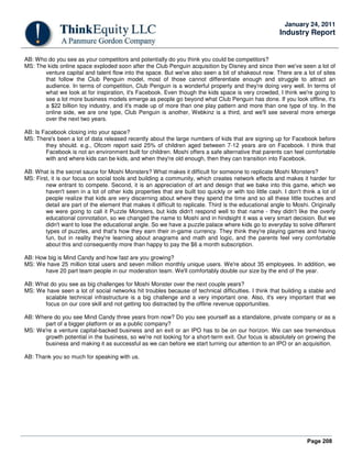 Page 208
January 24, 2011
Industry Report
AB: Who do you see as your competitors and potentially do you think you could be competitors?
MS: The kids online space exploded soon after the Club Penguin acquisition by Disney and since then we've seen a lot of
venture capital and talent flow into the space. But we've also seen a bit of shakeout now. There are a lot of sites
that follow the Club Penguin model, most of those cannot differentiate enough and struggle to attract an
audience. In terms of competition, Club Penguin is a wonderful property and they're doing very well. In terms of
what we look at for inspiration, it's Facebook. Even though the kids space is very crowded, I think we're going to
see a lot more business models emerge as people go beyond what Club Penguin has done. If you look offline, it's
a $22 billion toy industry, and it's made up of more than one play pattern and more than one type of toy. In the
online side, we are one type, Club Penguin is another, Webkinz is a third, and we'll see several more emerge
over the next two years.
AB: Is Facebook closing into your space?
MS: There's been a lot of data released recently about the large numbers of kids that are signing up for Facebook before
they should. e.g., Ofcom report said 25% of children aged between 7-12 years are on Facebook. I think that
Facebook is not an environment built for children. Moshi offers a safe alternative that parents can feel comfortable
with and where kids can be kids, and when they're old enough, then they can transition into Facebook.
AB: What is the secret sauce for Moshi Monsters? What makes it difficult for someone to replicate Moshi Monsters?
MS: First, it is our focus on social tools and building a community, which creates network effects and makes it harder for
new entrant to compete. Second, it is an appreciation of art and design that we bake into this game, which we
haven't seen in a lot of other kids properties that are built too quickly or with too little cash. I don't think a lot of
people realize that kids are very discerning about where they spend the time and so all these little touches and
detail are part of the element that makes it difficult to replicate. Third is the educational angle to Moshi. Originally
we were going to call it Puzzle Monsters, but kids didn't respond well to that name - they didn't like the overly
educational connotation, so we changed the name to Moshi and in hindsight it was a very smart decision. But we
didn't want to lose the educational angle. So we have a puzzle palace where kids go to everyday to solve different
types of puzzles, and that's how they earn their in-game currency. They think they're playing games and having
fun, but in reality they're learning about anagrams and math and logic, and the parents feel very comfortable
about this and consequently more than happy to pay the $6 a month subscription.
AB: How big is Mind Candy and how fast are you growing?
MS: We have 25 million total users and seven million monthly unique users. We're about 35 employees. In addition, we
have 20 part team people in our moderation team. We'll comfortably double our size by the end of the year.
AB: What do you see as big challenges for Moshi Monster over the next couple years?
MS: We have seen a lot of social networks hit troubles because of technical difficulties. I think that building a stable and
scalable technical infrastructure is a big challenge and a very important one. Also, it's very important that we
focus on our core skill and not getting too distracted by the offline revenue opportunities.
AB: Where do you see Mind Candy three years from now? Do you see yourself as a standalone, private company or as a
part of a bigger platform or as a public company?
MS: We're a venture capital-backed business and an exit or an IPO has to be on our horizon. We can see tremendous
growth potential in the business, so we're not looking for a short-term exit. Our focus is absolutely on growing the
business and making it as successful as we can before we start turning our attention to an IPO or an acquisition.
AB: Thank you so much for speaking with us.
 
