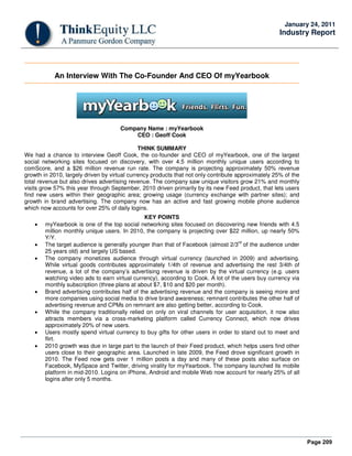 Page 209
January 24, 2011
Industry Report
An Interview With The Co-Founder And CEO Of myYearbook
Company Name : myYearbook
CEO : Geoff Cook
THINK SUMMARY
We had a chance to interview Geoff Cook, the co-founder and CEO of myYearbook, one of the largest
social networking sites focused on discovery, with over 4.5 million monthly unique users according to
comScore, and a $26 million revenue run rate. The company is projecting approximately 50% revenue
growth in 2010, largely driven by virtual currency products that not only contribute approximately 25% of the
total revenue but also drives advertising revenue. The company saw unique visitors grow 21% and monthly
visits grow 57% this year through September, 2010 driven primarily by its new Feed product, that lets users
find new users within their geographic area; growing usage (currency exchange with partner sites); and
growth in brand advertising. The company now has an active and fast growing mobile phone audience
which now accounts for over 25% of daily logins.
KEY POINTS
• myYearbook is one of the top social networking sites focused on discovering new friends with 4.5
million monthly unique users. In 2010, the company is projecting over $22 million, up nearly 50%
Y/Y.
• The target audience is generally younger than that of Facebook (almost 2/3
rd
of the audience under
25 years old) and largely US based.
• The company monetizes audience through virtual currency (launched in 2009) and advertising.
While virtual goods contributes approximately 1/4th of revenue and advertising the rest 3/4th of
revenue, a lot of the company’s advertising revenue is driven by the virtual currency (e.g. users
watching video ads to earn virtual currency), according to Cook. A lot of the users buy currency via
monthly subscription (three plans at about $7, $10 and $20 per month).
• Brand advertising contributes half of the advertising revenue and the company is seeing more and
more companies using social media to drive brand awareness; remnant contributes the other half of
advertising revenue and CPMs on remnant are also getting better, according to Cook.
• While the company traditionally relied on only on viral channels for user acquisition, it now also
attracts members via a cross-marketing platform called Currency Connect, which now drives
approximately 20% of new users.
• Users mostly spend virtual currency to buy gifts for other users in order to stand out to meet and
flirt.
• 2010 growth was due in large part to the launch of their Feed product, which helps users find other
users close to their geographic area. Launched in late 2009, the Feed drove significant growth in
2010. The Feed now gets over 1 million posts a day and many of these posts also surface on
Facebook, MySpace and Twitter, driving virality for myYearbook. The company launched its mobile
platform in mid-2010. Logins on iPhone, Android and mobile Web now account for nearly 25% of all
logins after only 5 months.
 