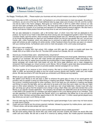 Page 210
January 24, 2011
Industry Report
Atul Bagga, ThinkEquity (AB): ... Please explain your business and why should investors care about myYearbook?
Geoff Cook, Cofounder & CEO, myYearbook (GC): myYearbook is an online destination to meet new people. According to
comScore, we are one of the top 30 most trafficked sites by page views and minutes in the US, and the number
one site by visits in the Teens category. We’ll grow our revenue 50% in 2010 to a $26 million revenue run rate
and we have been profitable since March 2010. We have great relationships with brand advertisers and virtual
goods account for a quarter of our business and represent our fastest growing revenue segment. We also have a
strong multi-device mobile product that will be a key driver to user and revenue growth in 2011.
We are also dedicated to innovation, with a 90-member team, of which more than half are dedicated to the
product. Our launch of our Feed in late 2009 has driven strong user and engagement growth in 2010 The Feed is
a location based, real-time stream, which surfaces interesting people near you, filtered by age and gender. Some
of the things that differentiate our feed from the Facebook stream are that you see people near you, not just your
friends; also, unlike Facebook, which only allows you to comment on posts with text, you can comment on our
posts with photos as well, enabling rich photo stories. Unlike Facebook where the primary use case is to network
with your existing friends, myYearbook users come to meet new people, to flirt, and to play social games.
AB: Who is your main audience?
GC: Our audience is roughly 38% high school, 33% college, and 29% age 25+; gender is roughly split down the
middle. 80% of our traffic is from the U.S. The other 20% comes from Canada, the U.K. and Australia.
AB: How do you monetize these users - advertisements, virtual items?
GC: We have built a diversified revenue stream around both brand advertising and virtual goods. Advertising is three-
quarters of our business. We work with major brands and agencies in entertainment, health and beauty, and
CPGs. We drive hard for repeat brand business by providing best-in-class engagement for our brand partners. A
typical campaign will include both high-impact ad units like home page takeovers and a major engagement
component that leverages our virtual currency Lunch Money. We’ve thought a great deal about productizing the
delivery of custom advertising programs to provide scalable, tailored campaigns for our clients.
The other quarter of our revenue is from virtual currency. We had no virtual currency product to speak of until
2009. In 2009, we launched the ability to buy the virtual currency directly with PayPal, credit card, and mobile
phone. We also launched a VIP club that gives you enhanced Lunch Money earning capacity.
AB: Where do your users spend this virtual currency?
GC: We added Lunch Money to the site back in 2007 to enhance the game play of many of our social games and
provide a way for people to stand out while flirting or meeting new people. People can do a number of things with
the currency, including buying gifts for other members. One of the ways you can standout in meeting new people
and flirting is to give the best gifts, and our gifts tend to be quite a bit more than just a static icon like you might
give on other social networks. For example, you can build your own virtual teddy bear, choose music with your
gift, and wrap your gift so that the recipient must unwrap it using a flash effect. Our users also donate their Lunch
Money in our popular Causes application. The company has donated over $400,000 since we launched Causes
in late 2008 to the causes that our members care about based on the Lunch Money giving of our members. They
are also spending it in fun social games like Owned, which is an application that allows you to buy and sell the
photos of other members and provides opportunities to flirt. We have over 1.5 million casual games played every
day where you can earn Lunch Money as well.
AB: How do users pay for virtual currency? I'm assuming that a good percentage of your users may not have access
to credit card or PayPal.
GC: Credit card and PayPal are the primary payment methods, followed by payment by mobile phone, cash cards in
7-Eleven stores, and we also accept cash by mail.
AB: Do you have different exchange rates for cash & credit card payment versus mobile payments?
GC: We did some testing where we would offer only credit cards and then another test where we would offer both
credit card and mobile. We did see a small lift in revenue by adding mobile. But mobile payment dramatically
 