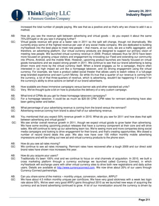 Page 211
January 24, 2011
Industry Report
increased the total number of people paying. We see that as a positive and so that's why we chose to add it as a
method.
AB: How do you see the revenue split between advertising and virtual goods -- do you expect it about the same
75%/25%split or do you see it changing further?
GC: Virtual goods revenue will grow at a faster rate in 2011 so the split will change, though not dramatically. We
currently enjoy some of the highest revenue per user of any social media company. We are dedicated to building
myYearbook into the best place to meet new people – that means, at our core, we are a traffic aggregator, and
therefore, an advertising platform. Our virtual currency products are designed to support our primary vision of
meeting new people. We launched virtual currency revenue in 2009. Product releases thus far 2010 have been
more focused on growing unique visitors and engagement by innovating our Feed and extending our community
into iPhone, Android, and the mobile Web. However, upcoming product launches are heavily focused on virtual
goods transactions and we expect strong growth in 2011. We continue to see that our brand advertising is being
driven more and more by the virtual currency itself. When a brand engages us for a campaign, they're often
interested in (a) high impact ad unit like a homepage takeover, and (b) driving engagement using the virtual
currency. For example, we have a product called social theater that allows users to watch videos in a full-page
wrap branded experience and earn Lunch Money. So while it's true that a quarter of our revenue is coming from
the currency, a lot of that three-quarters of revenue, which is advertising, wouldn't be happening if it weren't for
the currency's ability to drive actions on behalf of our brand advertisers.
AB: How scalable are these immersive campaigns versus banner ads and other standard ad units?
GC: Very. We've thought quite a bit on how to productize the delivery of a very custom campaign.
AB: What kind of CPMs do you get for these homepage takeovers campaigns?
GC: For a homepage takeover, it could be as much as $20-30 CPM. CPM rates for remnant advertising have also
been getting better and better.
AB: What percentage of your advertising revenue is coming from the brand versus the remnant?
GC: Advertising revenue coming from brand is about half of our advertising revenue.
AB: You mentioned that you expect 50% revenue growth in 2010. What do you see for 2011 and how does that split
between advertising and virtual goods?
GC: We see similar overall revenue growth in 2011, though we expect virtual goods to grow faster than advertising.
We have some exciting upcoming product releases that have a currency component at their core and will drive
sales. We still continue to ramp up our advertising team too. We're seeing more and more companies doing social
media campaigns and looking to drive engagement for their brand, and that's creating opportunities. We closed a
number of record brand deals this year. We also now have over 100 million monthly mobile advertising
impressions and will be rolling out new ad and virtual currency products to the phone soon.
AB: How do you see ad rates moving?
GC: We continue to see ad rates increasing. Remnant rates have recovered after a tough 2009 and our direct sold
brand rates have shown nice increases this year.
AB: How do you acquire your users?
GC: Traditionally it's been 100% viral and we continue to focus on viral channels of acquisition. In 2010, we built a
cross marketing platform through a currency exchange we launched called Currency Connect, in which
myYearbook will exchange users with other virtual currency sites to drive both new registrations and daily active
users. Details are available at http://www.currencyconnect.com. We now drive about 20% of our users through
Currency Connect partnerships.
AB: Can you share some of the metrics – monthly unique, conversion, retention, ARPU?
GC: We have about 4.5 million monthly uniques per comScore, We have very good stickiness with a week two login
rate above 50%. We've seen very good ARPU gains throughout 2010 as we launched new ways of acquiring the
currency and as brand advertising continued to grow. A lot of our monetization around the currency is driven by
 