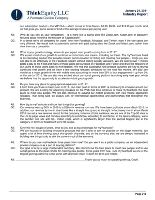Page 212
January 24, 2011
Industry Report
our subscription product – the VIP Club – which comes in three flavors, $6.99, $9.99, and $19.99 per month. And
so that gives you some sense of kind of the average revenue per paying user.
AB: Who do you see as your competitors – is it more like a dating sites like Zoosk.com, Match.com or discovery
focused social networks like hi5.com or Tagged.com?
GC: In a sense we're all competing for users’ time from Facebook, Myspace, and Twitter, even if the use cases are
very different. We would look to potentially partner with paid dating sites like Zoosk and Match.com, rather than
view them as a competitor.
AB: What is your growth strategy, where do you expect most growth coming from in 2011?
GC: We expect most of our growth to continue to come from viral means, including our Feed. The myYearbook Feed
is an interesting product that provides stream communication for flirting and meeting new people – things you are
not able to do effectively in the Facebook stream without feeling socially awkward. We are seeing over 1 million
posts a day to the Feed and many of those posts get surfaced on Facebook and Twitter and drive the followers of
our users of those users back to myYearbook. We find that successful new product launches are key to driving
continued viral growth and we have a few exciting releases scheduled for the next few months. We also see
mobile as a major growth driver with mobile now accounting for more than 25% of our engagement – up from 0%
at the start of 2010. We are also very excited about our social gaming platform launching early next year, which
we believe has the opportunity to accelerate virtual goods growth.
AB: Do you have any plans for geographical expansion in 2011?
GC: I don't think you'll see a major push in 2011. Our main push in terms of 2011 is continuing to innovate around our
product. We are exciting for upcoming releases on the Web that drive continue to make myYearbook the best
place to meet new people. We will also continue to expand our mobile presence with new mobile application
releases. That being said, we always look for international opportunities and partnerships that strengthen the
business.
AB: How big is myYearbook and how fast it might be growing?
GC: Our revenue was up 50% in 2010 to a $26mm+ revenue run rate. We have been profitable since March 2010. In
addition, our revenue by month chart looks like a straight line up and to the right. In fact every month since March
2010 has set a new revenue record for the company. In terms of total audience, we are one of the Top 30 sites in
the US by page views and minutes according to comScore. According to comScore, in the teen's category, we're
the number one site with 60+ million visits, which is significantly larger than the second biggest site in the
category. In terms of headcount we're 90 people.
AB: Over the next couple of years, what do you see as big challenges for myYearbook?
GC: We are focused on building innovative products that don’t exist or are not possible on the larger networks. We
spend a lot of time thinking about viral growth channels, and on the currency side, we are always interested in
building new things to do to sink the currency out of the economy.
AB: Where do you see myYearbook three years from now? Do you see it as a public company, as an independent
private company or as a part of any big platform?
GC: Our goal is to be a large independent company. We intend to be the best place to meet new people and to use
social games as the ideal vehicle for meeting new people. Three years from now, I see myYearbook as one of the
largest gaming platforms in the world, with dramatic reach on both the Web and mobile.
AB: ...................................................................................................Thank you so much for speaking with us, Geoff.
 