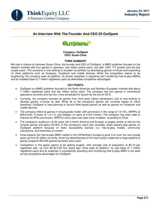 Page 213
January 24, 2011
Industry Report
An Interview With The Founder And CEO Of OutSpark
Company: OutSpark
CEO: Susan Choe
THINK SUMMARY
We had a chance to interview Susan Choe, the founder and CEO of OutSpark, a MMO publisher focused on the
western markets with four games in operation, two million active users, and with 100% Y/Y growth over the last
couple years. The company is now looking to broaden its portfolio by developing games in-house and expanding
on other platforms such as browsers, Facebook and mobile devices. While the competition seems to be
toughening, the company sees its platform, its proven expertise in operating and monetizing free-to-play MMOs
and its installed base of 7 million registered users as defensible competitive advantages.
KEY POINTS
• OutSpark is a MMO publisher focused on the North American and Northern European markets with about
7 million registered users and two million active users. The company has four games in commercial
operations currently and has four more scheduled for launch by the end of 2010.
• Currently, the company licenses its games from third party (Asian developers) and is now looking to
develop games in-house as well. While all of the company's games are currently based on client
download, OutSpark is now planning to launch Web based games as well as games on Facebook and
mobile devices.
• The company offers its games in virtual goods model, with conversion in the range of 13-15%, ARPPU at
$55/month, K factor at 1.2-1.4, and lifespan of users at 3.5-8 months. The company has been able to
improve its KPIs (conversion, ARPPU) every year-over-year since inception, according to Choe.
• The company's audience (13-25 years old in North America and Europe) is largely similar to that for the
console games and about 20-30% of the company's users own consoles, these players play games on
OutSpark platform because of lower accessibility barriers (i.e. free-to-play model), community
interactions, and freshness of content.
• Choe expects the free-to-play MMO market in the US/Northern Europe to grow 3-4x over the next couple
years up from $1 billion currently, driven by attractiveness of the free-to-play model and a large pipeline of
games (expects 300-400 games launches every year).
• Competition in the space seems to be getting tougher, with average cost of acquisition at $5-10 per
registered user, up from $0.50-0.90 four years ago. Choe sees its platform, its user base of 7 million
registered users and its expertise in successfully operating and monetizing free-to-play MMO in the west
as key competitive advantages for OutSpark.
 