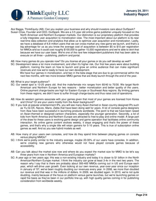 Page 214
January 24, 2011
Industry Report
Atul Bagga, ThinkEquity (AB): Can you explain your business and why should investors care about OutSpark?
Susan Choe, Founder and CEO, OutSpark: We are a 3.5 year old online game publisher uniquely focused on the
North American and Northern European markets. Our distinction is our proprietary platform that provides
a fully integrates user acquisition to monetization view. The most important about our platform is its near
real-time data collection and analytics that allow us to optimize user acquisition and monetization. Lastly,
we have a database of 6.8 million users that we can cross-market any new game we launch, and that's a
big advantage for us as you know the average cost of acquisition is between $5 to $10 per registration
for MMOs and so it could cost roughly $100,000 to gather 10,000 registrations and we're able to skirt that
because we have our user base. We're one of the rare few independent publishers that has been able to
execute on all three – publishing, platform and portal.
AB: How many games do you operate now? Do you license all your games or do you self develop as well?
SC: Development takes a lot more involvement, and often it's higher risk. Our first few years were about building
platform, training the team on how to launch and grow an online audience that can make significant
revenues and now we're ready to have our own development.
We have four games in monetization, and two in the beta stage that are due to go commercial within the
next few months, with two more browser MMO games that are likely launch through the end of the year.
AB: What is your target audience?
SC: Our sweet spot is 13-25 years old. And the male/female mix ranges from 60/40 to 70/30. We target North
American and Northern Europe for two reasons - better monetization and better quality of the users.
Online payment charge-backs are high for Eastern Europe or Southeast Asia regions. By limiting gamers
from these regions, we didn't have to suffer through charge-backs and thus raise cost of operations.
AB: How do western gamers associate with your games given that most of your games are licensed from Korea
and China? Or are your users mostly from the Asian background?
SC: If you look at popular entertainment IPs, you will see many Asian-themed or Asian country designed IPs such
as Yu-Gi-Oh, Naruto, Mario, Zelda that have been doing well for years. A lot of console game designers
from Asia have been successful in launching products worldwide. The point is that we have been raised
on Asian-themed or designed cartoon characters, especially the younger generation. Secondly, a lot of
kids from North America and Northern Europe are attracted to free-to-play and online model. A large part
of the draw for these users is evolving game design and game operation that facilitates online community
interaction. As online game content evolves weekly, it stays engaging and that's the power of these
games, and that's why a single title will retain gamers for 5-10 years. This is true of subscription online
games as well. And so you see hybrid models as well.
AB: How many of your users own consoles, and how do they spend time between playing games on console
versus playing MMOs?
SC: I think we're pretty similar to the industry average, maybe 20-30% of our users have consoles. In addition,
we're creating new gamers who otherwise would not have played console games because of
accessibility.
AB: Can you talk about the market size now and where do you expect the market size for MMO to be let's say
three years from now in Northern America and European markets?
SC: A year ago or two years ago; this was a non-existing industry and today it is closer to $1 billion in the North
American/Northern Europe market. I think the industry can grow at least 3-4x in the next two years. The
reason why I say that is there are probably about 300-400 MMOs coming out in US and Europe each
year, which will drive user growth. Even looking at our own revenue, year-over-year since our inception
in January of '07, we've been roughly doubling our revenues every year. In 2008, we more than doubled
our revenue and that was in the millions of dollars. In 2009, we doubled again. In 2010, we're not quite
doubling, mainly because of the focus on platform versus game launches, but we're launching games on
rapid fire basis as they've been in our portfolio line-up, with high quality games coming in for publishing
consideration from worldwide weekly.
 