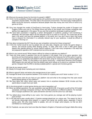 Page 215
January 24, 2011
Industry Report
AB: What are the secular drivers for this kind of a growth in MMO?
SC: I think it is the availability of better quality games with publishers who know how to drive users into the gamer
acquisition process better. The other side is the economic environment. The free-to-play model performs
better during the economic recessions because people have less money and more time on hand to try
games at home.
AB: Sony has changed the model of EverQuest to free-to-play, Turbine changed the model of Dungeon and
Dragons Online and Lord of The Rings Online and some of the Korean and Chinese companies also
getting more aggressive in this space. Do you see that competitive landscape is getting tougher?
SC: We have been successful in targeting a certain demographic of audience, growing it and monetizing it
effectively. We have been able to do this because most of our team is in the US. You could have all the
data in the world, and have the greatest platform in the world, but if you don't have a team that knows
how to interpret the information in a culturally relevant way for your audience, it would be difficult to
compete in the long run.
AB: How about companies like EA? How do you see competition coming from these companies?
SC: I think the market would be won by people who can take data, integrate user trends into game design or
service, and execute quickly while iterating quickly. To date, other than a few in SNS game space
players who operate games for shorter lifetime audience, I don't see many companies in the west that
are prepared to operate a 24X7 entertainment as online service.
AB: What is your secret sauce? What makes it difficult for others to replicate your platform?
SC: There are three areas of operation that are all important in this space. One is the game operation, both
launching and launched games, based on real-time analytics that measures the full life-cycle of a gamer.
Second it is our proprietary built platform that we've been using for nearly four years to bring insights into
our operations. Thirdly, it is the quality of our gamer community – mostly North American and European
MMO players who pay well and have low default rates which allows us to extend our userbase into other
games. Outspark has the DNA to develop scalable platform, operate and monetize games.
AB: How do you acquire users?
SC: Mostly it's through direct marketing and viral initiatives.
AB: What is typical K factor and what is the average tenure of your users?
SC: Average life tends to be anywhere between 3.5-8 months for a paying user and K factor is about 1.2-1.4.
AB: How many active users do you have on your platform now and what is the average time that users would
spend playing games on your platform?
SC: We have about two million active users and session time is anywhere between 30-90 minutes and they
spend about a couple hours per week.
AB: Is the strong growth in social games driving your cost of acquisition up?
SC: When we started operations, the user acquisition cost was $0.50-0.90. It has gone up with all the VC-funded
companies, and large companies coming in. But the SNS audience is a different audience. For example,
50% of Zynga'a audience is 35+ years old women and that is not the core of our user base.
AB: You talked about cross-selling to your users, how many games you average user will be playing at given
point of time?
SC: In the past we've seen usually about 1.2 games average played per our unique user. The reason for that is
we actively discourage active players in a game from going into another game, especially if they're
paying users. We only cross-market to people, who are no longer active players, so that we don't
cannibalize our existing games.
AB: On Facebook, we see some hard core titles like Kabam's Kingdom of Camelot and Zynga's Mafia War doing
 