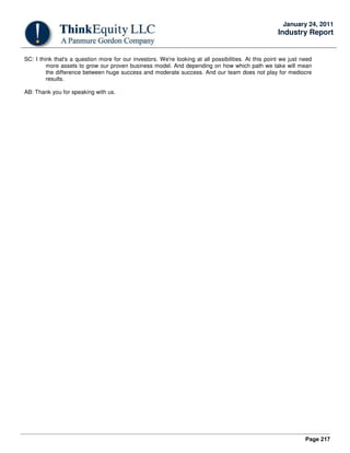 Page 217
January 24, 2011
Industry Report
SC: I think that's a question more for our investors. We're looking at all possibilities. At this point we just need
more assets to grow our proven business model. And depending on how which path we take will mean
the difference between huge success and moderate success. And our team does not play for mediocre
results.
AB: Thank you for speaking with us.
 
