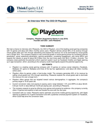 Page 218
January 24, 2011
Industry Report
An Interview With The CEO Of Playdom
Company : Playdom (Acquired by Disney in July 2010)
Founder and CEO : John Pleasants
THINK SUMMARY
We had a chance to interview John Pleasants, the CEO of Playdom, one of the leading social gaming companies
with 15 games and about 28 million monthly active users. Playdom derives almost 90% of its revenue through
virtual goods sales and 10% through advertising and expects the revenue mix to be dominated by virtual goods
over a longer term. The company expects to see continued growth in social gaming driven by increasing Internet
penetration, social networking penetration, gaming penetration, increasing engagement, and rising ARPU and
expects the industry to grow to about $3-5 billion over the next three years from $0.5-1.0 billion, currently. The
company views positively the potential uniform payment system (such as Facebook Credits) and Apple opening
up in-app transaction, which, according to the company could meaningfully expand the potential opportunity.
KEY POINTS
• Playdom is a leading social gaming company with 15 games on various social networks—Facebook,
MySpace (#1 game on MySpace and three of the top four applications)—and about 28 million monthly
active users.
• Playdom offers its games under a free-to-play model. The company generates 90% of its revenue by
selling virtual goods and 10% through advertising. Pleasants expects the virtual goods sale to dominate
the revenue mix over a longer term.
• Playdom offers games that are targeted toward various demographics; in aggregate, the company's
primary target is 18-35 years old.
• Current conversion rates (non-paying to paying users) range between 1-4% and ARPU at about $0.20-
0.25 per month or about $20 per month per paying user, according to Pleasants.
• The company expects to grow by offering more games and growing its audience—the company currently
offers 15 games and expects to well over double the size over the next year.
• Consistent with our views, Pleasants seems optimistic around the mobile gaming opportunity, with Apple
opening up platform for in-game transaction and with a potential universal payment system on Facebook,
which could help drive the conversion rates.
 