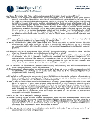 Page 219
January 24, 2011
Industry Report
Atul Bagga, ThinkEquity, (AB): Please explain your business and why investors should care about Playdom?
John Pleasants, CEO, Playdom (JP): We are in the social gaming space, which is defined as online games that live
primarily inside existing social networks. Our products are a combination of games and social interactivity and it's
the hybrid of the two that makes them differentiated from traditional games that tend to be more immersive and
generally more focused on production qualities, graphic capabilities. Social gaming is a free-to-play model, so it
attracts a broad demographic of people. There are now hundreds of millions [of] people playing social games, and
as a category, social gaming is still in infancy. So it's a disruptive model. Relative to traditional gaming, this model
has lower cost of production and higher returns, because you can very quickly capitalize on your user base, and
it's a live service, so you change and evolve your product over time. You don't have the risk of spending a lot of
money and time building a product then shipping it and hoping people come. You're mitigating all of that risk in
the traditional entertainment model, and hence, we have a superior model for entertainment, production, and
distribution.
AB: Can you explain how do you make money—virtual goods, advertising, what could be the mix between these different
revenue streams and how do you see it trending over a longer term?
JP: We are primarily a virtual goods model. People acquire items in order to accelerate in a game or to unlock new parts
of the game and limited edition items. That represents 90 percent of our revenue. Between five and 10 percent of
our revenue comes from advertising. I think that the revenue mix will always be dominated by direct consumer
payments.
AB: How much of the virtual goods revenue comes from direct payment versus indirect payment and maybe if you can
share your thoughts on indirect payment that lead generation offers, et cetera?
JP: A vast majority of our revenue comes from the direct payment. We want to have direct billing relationships with all of
our customers. Offers can be a good thing for people who can't or don't want to pay but are willing to invest time
or some personal information. Only about 15% of our revenue comes from the indirect payments. As long as the
offers are clean, legitimate and transparent, they can be acceptable. But if they are less than transparent and
manipulative, they don't create a good user experience and they are not good for us.
AB: You mentioned that about five or 10 percent of revenue coming from advertising. What kind of advertisements are
these—are these video ads, in-game ads, banner ads?
JP: These are primarily adjacency ads to our existing products. We've done a few things, sort of in-game experiences, but
it's rather limited. And advertising has not, to date, been a focus for us. We do not even have one person in our
company dedicated to advertising at this time.
AB: If we look at the Chinese online gaming space, it seems like highly immersive massive multiplayer online games are
better monetized than the casual games. And given that your games are shorter duration, more casual; what
gives you the confidence about the ability to monetize these games?
JP: Well, it really all comes down to reach in different behaviors. You've got game room phenomena over in China and
Korea, so people go in games rooms and play these online games. We don't have that phenomenon here
because we have a lot of personal computers in the home and people can buy downloadable games. In our
markets we have 300-plus million people on Facebook alone, so that's the equivalent of our game room. That's
where everybody has congregated and we're simply going there and offering them a free model. While hardcore
gamers, like a World of Warcraft have limited reach, games like a Maple Story or a Mobsters 2 or a Sorority Life
game reach much broader demographics.
AB: Can you talk a little bit about who is your target customer.
JP: Target customer is anybody who lives inside the social networks, which these days feels like anybody. Facebook has
users from 13 to 80 years old and it has equal distribution between men and women. Each of our game has a
different demographic. Sorority Life appeals more to women; Mobsters 2 appeals more to men; Poker application
appeals to a gaming or casino demographic. So if you took the aggregate of it, it's broad-based and follows the
populations of the social networks, with a primary target of 18 to 35.
AB: Can you give us some sense on how big this market could be and maybe if you could share some of your
assumptions around market-sizing estimates?
 