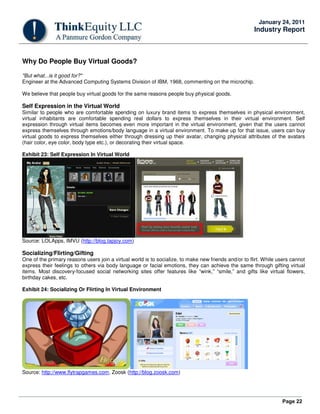 Page 22
January 24, 2011
Industry Report
Why Do People Buy Virtual Goods?
"But what...is it good for?"
Engineer at the Advanced Computing Systems Division of IBM, 1968, commenting on the microchip.
We believe that people buy virtual goods for the same reasons people buy physical goods.
Self Expression in the Virtual World
Similar to people who are comfortable spending on luxury brand items to express themselves in physical environment,
virtual inhabitants are comfortable spending real dollars to express themselves in their virtual environment. Self
expression through virtual items becomes even more important in the virtual environment, given that the users cannot
express themselves through emotions/body language in a virtual environment. To make up for that issue, users can buy
virtual goods to express themselves either through dressing up their avatar, changing physical attributes of the avatars
(hair color, eye color, body type etc.), or decorating their virtual space.
Exhibit 23: Self Expression In Virtual World
Source: LOLApps, IMVU (http://blog.tapjoy.com)
Socializing/Flirting/Gifting
One of the primary reasons users join a virtual world is to socialize, to make new friends and/or to flirt. While users cannot
express their feelings to others via body language or facial emotions, they can achieve the same through gifting virtual
items. Most discovery-focused social networking sites offer features like “wink,” “smile,” and gifts like virtual flowers,
birthday cakes, etc.
Exhibit 24: Socializing Or Flirting In Virtual Environment
Source: http://www.flytrapgames.com, Zoosk (http://blog.zoosk.com)
 