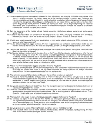 Page 220
January 24, 2011
Industry Report
JP: I think the western market is somewhere between $0.5-1.0 billion today and it can be $3-5 billion over the next three
years. It's growing more than 100 percent a year and all the metrics are moving in the right way. That starts with
Internet penetration worldwide, followed by social networking penetration, followed by percent of users of social
networks that play games, followed by percent of people who pay inside of these games, followed by how many
games they play per month, followed by ARPU per paying user. Add it all up; they're all growing and if each of
those things goes up you know 20 or 30 percent or whatever the respective numbers are, it adds to 5-10x of the
category over a three to four-year period of time.
AB: Can you share some of the metrics with us—typical conversion rate between playing users versus paying users;
typical ARPU?
JP: It's all over the map, but we see conversion in the range of 1-4%. Our ARPU per paying user tends to be about $20;
but when you average it all in with all the non-paying people, it is about $0.20-0.25 cents per month.
AB: What is your growth strategy? Is it more about getting in more social network, clocking-up ARPU, or adding more
games to get a bigger audience?
JP: Yes, the latter; more games, bigger audience. We have 15 games now and we hope to well more than double our size
over the course of the next year. We have also acquired (Lil) Fram Life through our acquisition of Green Patch.
AB: Can you talk about your mobile strategy? Now that Apple has opened up its platform for in-game transaction, how
does that change the landscape?
JP: We have our Mobsters product both online, as well as on the iPhone. We have booster packs that come off of that and
that product is doing well for us. We have recently acquired Trippert Labs, which gives us dozens of applications
on iPhone. Micro-transactions are an important part of this economy; it's how it works, so I'm very excited that
Apple is opening up their platform and enabling more Flash over time to live and exist inside the iPhone
environment. Our games are live services and a consumer should be able to access them from any device they
have, whether that's a mobile device or a Notebook or a PC.
AB: Who do you think represents the biggest competitive threat for Playdom?
JP: Surely, Zynga and Playfish both are very similar companies as ours. Some of the independent developers can come
up quickly and do nice jobs. Some of the big media companies are trying to get into this, foreign companies
especially from China are aggressively moving into this space as well.
AB: What is the key source of differentiation for Playdom that is difficult for others to replicate?
JP: You have to make the products, and you have to know how to run a live service, and you have to have the
infrastructure to manage the scale, which I think is one of our strengths. The other thing is that we've a very good
combination of Internet people, gaming people, creative people, and live services people. You have to get the
right blend of talent that can keep these things.
AB: Can you talk about the Facebook Credit? How does that change the payment landscape and what does that mean for
a social gaming company like yours?
JP: I think that if Facebook were to create a universal payment system for a platform as large as theirs, I can imagine it
would grow the ecosystem and drive conversion rates. Look at what happened to Amazon when they did 1-Click
Ordering. I think it could have [a] material impact on our business.
AB: When you look out a couple of years, what do you see as the biggest challenges for Playdom?
JP: Our company has tripled in size in the last three months and when you're growing like that, just staying high quality
and high efficiency while driving absolute volume and throughput is a challenge. We are on a path to increase the
size of our company by 5-10x in one year from a not-so-insignificant base. And in doing that you can create chaos
or you can create a beautiful piece of art, that is the challenge.
AB: Can you give us some sense of how big Playdom is and how fast you might be growing?
JP: We have about 28 million users a month right now. We have about 220 full-time people, rapidly growing. We have
north of $50 million in revenue this year. We are profitable.
 