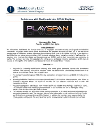 Page 222
January 24, 2011
Industry Report
An Interview With The Founder And CEO Of PlaySpan
Company : Play Span
Founder and CEO : Karl Mehta
THINK SUMMARY
We interviewed Karl Mehta, the founder and CEO of PlaySpan, one of the leading virtual goods monetization
companies. PlaySpan offers virtual goods e-commerce and payment solutions to over 700 of the top social
games—one of the fastest growing segments of gaming that could grow to $12 billion by 2014, in our opinion—
and 300 of the top online game publishers. ROI on these solutions seems pretty impressive—PlaySpan offers its
solutions on a revenue share basis and its customers see 30-50% uplift in their conversion rate, according to
Mehta. The company currently offers solutions for online games and social networks applications and it plans to
expand its offerings for other platforms (consoles and mobile devices) and new verticals.
KEY POINTS
• PlaySpan is a leading monetization company that offers global payments, ewallet and ecommerce
solutions. The company markets its solutions under the brand names UltimatePay (monetization-as-a-
service), and Ultimate Game Card (prepaid card).
• The company's solutions power 700 of the top applications on social networks and 300 of the top online
games.
• According to Mehta, PlaySpan's customers generally see 30-50% uplift in their conversion rates driven by
single-click payment widget, by algorithms to offer the right payment methods, and by user and
transaction profiling.
• PlaySpan's competitive advantages stem from the depth and breadth of its offerings, according to Mehta.
The company offers more than 90 payment methods in 180 countries and one of the largest selling
prepaid cards across 75,000 plus retail locations.
• The company already has 90% of the online gaming companies as its clients and plans to grow through
harnessing its existing base. The company plans to offer solutions for mobile platforms (such as iPhone
and Android) and consoles (Xbox and PlayStation). In addition, the company sees opportunity for the
virtual goods model outside the gaming vertical and is already seeing traction in three to four verticals
 