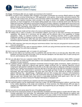 Page 223
January 24, 2011
Industry Report
Atul Bagga, ThinkEquity (AB): Can you explain your business to the investors?
Karl Mehta, Founder & CEO, PlaySpan (KM): PlaySpan is the largest monetization-as-a-service (MaaS) platform for digital
goods. We are currently monetizing over 1000 applications, online games, virtual worlds, and social networks. We
have two major product lines; we have a micro-transaction platform that enables “in-app” digital goods ecommerce
and we have a payment business, which provides a full range of solution from ewallet to global aggregation of
payments, to fraud management, to the largest selling prepaid card, known as Ultimate Game Card. We have the
largest technical team dedicated to continuously driving the innovation roadmap in the digital goods ecommerce and
payments category. We have "fully integrated" our PayByCash and SpareChange platforms into a single brand and
payment service, UltimatePay, which works both on and off social, providing seamless monetization and leveraging
the best of PayByCash and SpareChange.
AB: What is your business model and then what is the revenue split between these two businesses?
KM: We believe that in order to provide a full monetization platform you've got to have both commerce and payment
capabilities. We started out in commerce and we rapidly built the payment side of the capabilities to multiple
acquisitions. Today, our payment business is bigger than our commerce business—which is partly because
PayByCash has been in business for over ten years. Payment is about 65-70% of our revenue and then commerce
business is about 30-35% for 2009. Next year we're looking at marketplace business to be even or probably even
exceed the payment business. Our business model is based on revenue share.
AB: Of the 1000 customers, how many are using your ecommerce solution, how many are using payment solutions and how
many are using both?
KM: I would say probably 60-70% uses our payment platform, 30-40% are using commerce and then there is a pretty good
overlap of about 10 or 20% that is using both.
AB: And in terms of the geographic split, is it mostly U.S. and Europe?
KM: There are two sides to our business; there is a publisher side and then there is an end-user side. About 80% of the
publishers are North America and Europe. From an end-user standpoint, we have about 50% of users coming from
the U.S. and the balance, 50%, international.
AB: Can you talk about how your customers realize ROI from your solutions—better conversion, higher ARPU, increased
retention? Can you share any ROI case studies or even anecdotal evidence around how your customers might have
benefited from your solutions?
KM: Our publisher partners experience significant incremental revenue through higher conversions. Higher conversion is
achieved through single-click in-game/in-app payment widget combined with our patented algorithms around
surfacing the right payment methods (from over 86+) to the right users based on deep user profiling and transaction
profiling. Our in-game micro-transaction offers the right item to the right user at the right time and place in the game,
which drives over 40% improvement in conversion of virtual goods purchase through our contextual marketplace
technology. We have several publisher that have seen over 30% lift in their revenues by adding our payment
platform (Ultimate Pay = SpareChange + PayByCash) and over 50% increase when using our micro-transactions
platform. We have also added over 50% new incremental revenues by distributing our publishers games on our
retail pre-paid card, Ultimate Game Card (which is most-widely distributed online game card in the U.S. and
globally) and on our Direct-2-Consumer PlaySpan Marketplace on playspan.com
AB: How long does it take to implement your solutions and what is the typical payback time?
KM: Our payment platform can be implemented in less than a week. Our MTX (Microtransaction) platform could take three
to four weeks depending on the scope and complexity of virtual economy. Our Web-services APIs are easy to
integrate and widget-based platform doesn't require nay programming but just dropping a few lines of codes on
merchant site.
AB: Can you give us some sense about the size of the addressable market?
KM: If you look at the overall game industry it's about $45 billion worldwide and online games is roughly about $7 billion, that
includes subscription and free-to-play. Our addressable market is the entire $7 billion because our platform also
supports subscription capability. The market is growing and it's only a matter of time that almost all of $45 billion is
going to move to online distribution, because it has such a compelling dynamics and economics.
 