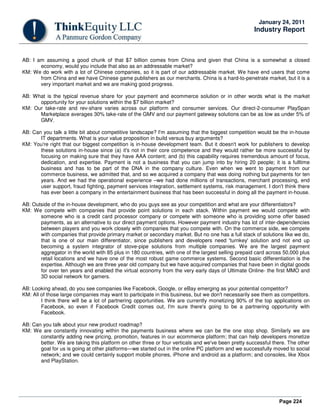 Page 224
January 24, 2011
Industry Report
AB: I am assuming a good chunk of that $7 billion comes from China and given that China is a somewhat a closed
economy, would you include that also as an addressable market?
KM: We do work with a lot of Chinese companies, so it is part of our addressable market. We have end users that come
from China and we have Chinese game publishers as our merchants. China is a hard-to-penetrate market, but it is a
very important market and we are making good progress.
AB: What is the typical revenue share for your payment and ecommerce solution or in other words what is the market
opportunity for your solutions within the $7 billion market?
KM: Our take-rate and rev-share varies across our platform and consumer services. Our direct-2-consumer PlaySpan
Marketplace averages 30% take-rate of the GMV and our payment gateway solutions can be as low as under 5% of
GMV.
AB: Can you talk a little bit about competitive landscape? I'm assuming that the biggest competition would be the in-house
IT departments. What is your value proposition in build versus buy arguments?
KM: You're right that our biggest competition is in-house development team. But it doesn't work for publishers to develop
these solutions in-house since (a) it's not in their core competence and they would rather be more successful by
focusing on making sure that they have AAA content; and (b) this capability requires tremendous amount of focus,
dedication, and expertise. Payment is not a business that you can jump into by hiring 20 people; it is a fulltime
business and has to be part of the DNA in the company culture. Even when we went to payment from our
commerce business, we admitted that, and so we acquired a company that was doing nothing but payments for ten
years. And we had the operational experience –we had done millions of transactions, merchant processing, end
user support, fraud fighting, payment services integration, settlement systems, risk management. I don't think there
has ever been a company in the entertainment business that has been successful in doing all the payment in-house.
AB: Outside of the in-house development, who do you guys see as your competition and what are your differentiators?
KM: We compete with companies that provide point solutions in each stack. Within payment we would compete with
someone who is a credit card processor company or compete with someone who is providing some offer based
payments, as an alternative to our direct payment options. However payment industry has lot of inter-dependencies
between players and you work closely with companies that you compete with. On the commerce side, we compete
with companies that provide primary market or secondary market. But no one has a full stack of solutions like we do,
that is one of our main differentiator, since publishers and developers need 'turnkey' solution and not end up
becoming a system integrator of stove-pipe solutions from multiple companies. We are the largest payment
aggregator in the world with 85 plus in 180 countries, with one of the largest selling prepaid card across 50,000 plus
retail locations and we have one of the most robust game commerce systems. Second basic differentiation is the
expertise. Although we are three year old company but we have acquired companies that have been in digital goods
for over ten years and enabled the virtual economy from the very early days of Ultimate Online- the first MMO and
3D social network for gamers.
AB: Looking ahead, do you see companies like Facebook, Google, or eBay emerging as your potential competitor?
KM: All of those large companies may want to participate in this business, but we don't necessarily see them as competitors.
I think there will be a lot of partnering opportunities. We are currently monetizing 90% of the top applications on
Facebook, so even if Facebook Credit comes out, I'm sure there's going to be a partnering opportunity with
Facebook.
AB: Can you talk about your new product roadmap?
KM: We are constantly innovating within the payments business where we can be the one stop shop. Similarly we are
constantly adding new pricing, promotion, features in our ecommerce platform; that can help developers monetize
better. We are taking this platform on other three or four verticals and we've been pretty successful there. The other
goal for us is going at other platforms—we started out in the online PC platform and we successfully moved to social
network; and we could certainly support mobile phones, iPhone and android as a platform; and consoles, like Xbox
and PlayStation.
 