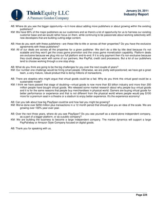 Page 225
January 24, 2011
Industry Report
AB: Where do you see the bigger opportunity—is it more about adding more publishers or about growing within the existing
publishers?
KM: We have 90% of the major publishers as our customers and so there's a lot of opportunity for us to harness our existing
customer base and we would rather focus on them, while continuing to be passionate about working selectively with
new developers that are building cutting-edge content.
AB: How do you work with these publishers—are these title-to-title or across all their properties? Do you have the exclusive
agreements with these publishers?
KM: All of our deals are across all the properties for a given publisher. We don't do a title by title deal because it's not
scalable and they won't get the cross game promotion and the cross game monetization capability. Platform deals
are exclusive because we plug into our full platform end-to-end. If it is only payment then it's non-exclusive because
they could always work with some of our partners, like PayPal, credit card processors. But a lot of our publishers
tend to choose working through a one stop shop.
AB: What do you think are going to be the big challenges for you over the next couple of years?
KM: Our number one challenge would be hiring smart people. Otherwise, we are pretty well-positioned; we have got a great
team, a very mature, robust product that is doing millions of transactions.
AB: There are skeptics who might argue that virtual goods could be a fad. Why do you think this virtual good could be a
sustainable model?
KM: I think we have passed that stage of doubting—virtual goods is now more than $3 billion industry and more than 200
million people have bought virtual goods. We released some market research about why people buy virtual goods
and it is for the same reasons that people buy merchandises in physical world. Gamers are buying virtual goods for
better performance or experience and that is not different from the physical world where people would pay $100
more for a premium seat in a theatre or a stadium to enjoy better experience. It's the experience economy!
AB: Can you talk about how big PlaySpan could be and how fast you might be growing?
KM: We've done over $250 million plus transactions in a 12 month period that should give you an idea of the scale. We are
growing over 100% year-over-year.
AB: Over the next three years, where do you see PlaySpan? Do you see yourself as a stand-alone independent company,
as a part of a bigger platform, or as a public company?
KM: We are building the business to become a large independent company. The market dynamics will support a large
PayPal/ebay or Amazon Style Company focused on digital goods.
AB: Thank you for speaking with us.
 