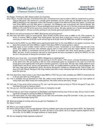 Page 227
January 24, 2011
Industry Report
Atul Bagga, ThinkEquity (AB): Please explain your business.
Shuji Utsumi, Founder and CEO, Q-Entertainment (SU): Q Entertainment was founded in 2003 by myself and my partner,
Tetsuya Mizuguchi. We started as a console game developer, but four years ago we decided to get into online
MMO publishing for the Japanese market. We licensed a couple of the titles from Korea and Taiwan. Currently we
have three MMOs and one Web game in operation, the Webgame was co-produced with Namco-Bandai. We
recently started operating three in-house developed social games. We are one of the few companies that operate
MMOs on PC and PS3 at the same time using the same server. We also operate one in-house developed MMO
on mobile platform. We are currently working on one console game and several online games.
AB: What is the revenue breakup from MMO, Web games and social games?
SU: We have half million users on social games, about 50,000 monthly active users on MMO on PC, PS3 combined. In
terms of revenue, MMO is bigger than social games. We have done a good job in terms of monetization - our
users pay us more than $100 per month and as high as $150 per month for MMO title and $20 for social games.
AB: Seems like the ARPU for your MMO seems significantly better than for the most MMOs in the western countries. How
does that compare with other MMOs in Japan? How about ARPU on social games in Japan?
SU: Although Japan is much smaller market in terms of number of users, monetization is much better than the rest of the
world, given higher conversion ratio (between paying users to total users) and also higher ARPPU. For social
games, our ARPPU is somewhere around $15-20, which is consistent with other social games in Japan. For
MMO, we have 10-20% conversion rate and for social games we have succeeded in raising the ARPPU, so now
we are in the process of raising the conversion rates.
AB: What is your focus now – is it console, MMOs, Webgames or social games?
SU: Our focus is more on the Web games. We are working on the PC version, PS3 version, and also Smartphone version
at the same time. We are building a little bit more complicated game as compared to the most run-of-the-mill
social game and targeting little more game oriented customers in social area. We see new mobile platforms such
as Microsoft's new phone, Sony's next generation of PSP, as credible platforms just like PC and Smartphone. We
still have video game development group. My partner Mizuguchi's showed an interesting title, Child of Eden, this
year at E3 with Ubisoft. Mizuguchi has a big creative side and a music interactive side and so we feel confident to
push this area too.
AB: How does Sony make money in your free-to-play MMO on PS3? Do you make available your MMO for download only
or do you also sell it as a PS3 game?
SU: This is available only as download on PSN. We collect money directly from the customers so you have options of
using credit card, Web money and mobile payment. We share revenue with Sony, though.
AB: Let's say, if I buy some virtual currency on PC, can I use the same virtual currency on PS3 for this game? If yes, then
how does Sony get its revenue share?
SU: Yes you can. And Sony does get revenue share on transaction as well.
AB: Given that you don't have a keyboard on PlayStation and therefore texting may not be as easy, did you have to make
significant changes for porting the MMO on PlayStation 3?
SU: It is the same game. It's more action based, so you feel a bit comfortable using PS3 controller. In fact, you may even
have some advantage having PS3.
AB: What percentage of monthly active do you get from PlayStation 3?
SU: About 10-20%.
AB: What is your target audience?
SU: We're trying to have a very focused approach offering a deeper game play and generate higher ARPU. But depending
on the game target may be different. So when we have a music game, we try to target a specific segment who is
into music. For our MMO, the target audience is mostly adults.
AB: Are you targeting mostly Japanese audience?
 
