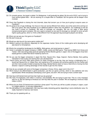 Page 228
January 24, 2011
Industry Report
SU: On console games, the target is global. On Webgames, it will gradually be global. By the end of 2010, we're trying to
have several global titles – we are working on a couple titles on Facebook. But the games will be deeper more
involved.
AB: Given that Facebook is closing the viral channels, does that concern you on how you're going to acquire users on
Facebook?
SU: It's going to be a huge challenge. Our focus is how can we be different from others, but at the same time coming out
with a fun game. We view Facebook as an additional platform rather than the platform. Our challenge is how we
can build a brand on Facebook. We want to leverage our strengths. We are not really a Web game
company/social game company. We are a game company so we want to leverage our strength to come up with
higher quality games, which is I think a little different from the approach big social game players are taking.
AB: When can we see your first game on Facebook?
SU: We don't know yet.
AB: Would you also launch the same game mobile site?
SU: Mobile is going to be different, especially for the Japanese market. Some of the mobile game we're developing will
also launch on Smartphone.
AB: What's the competitive landscape for the MMOs, Web games, and social games in Japan?
SU: Vector is probably the largest company in MMO, mobile, social and Web game. They license MMO from Korea and
Taiwan. C&C was doing pretty good job operating Perfect World's games in Japan. One of the biggest virtual item
based games is called Red Stone hosted by Game On.
AB: Do you see the bigger companies in Japan like Koei, Square Enix, Sega, Capcom, Namco Bandai, Sony getting
interested in free-to-play and starting their own development?
SU: They're trying, but since video game portion for these companies is too big, they are having a challenging time. I
would say Square-Enix or maybe Koei, who started as a PC company are somehow getting into this market well
and then more arcade-minded companies like Sega, Bandai-Namco seem to have a hard time to moving into that
direction. Capcom is taking advantage of their brands to get into this market.
AB: How do you compete with some of the bigger companies in Korea, China, Japan and in the U.S.?
SU: We're trying to be differentiated in game production, just like our game Lumines, which is very addictive and very
sophisticated. While everybody's developing a farm game, we aren't. We are trying to have a certain style.
AB: How big is Q Entertainment and how fast might you be growing?
SU: We have 70 employees, $18 million in revenue, and profitable. We are trying to grow fast. This is a very important
year for us. We are starting to introduce our own key titles this year in October. We are targeting a revenue of $22
million in 2010.
AB: Where do you think Q Entertainment could be in three years? You think you will be a public company in Japan, a part
of a bigger platform, or just stay independent?
SU: We still believe it to be independent. We may have really interesting partner depending in some distribution area. It's
really important to have our own brand.
AB: Thank you for speaking with us.
 