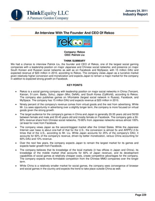 Page 229
January 24, 2011
Industry Report
An Interview With The Founder And CEO Of Rekoo
Company: Rekoo
CEO: Patrick Liu
THINK SUMMARY
We had a chance to interview Patrick Liu, the founder and CEO of Rekoo, one of the largest social gaming
companies with a leadership position on major Japanese and Chinese social networks; and presence on major
South Korean and Russian social networks as well as on Facebook and MySpace; with 15 million DAU and
expected revenue of $20 million in 2010, according to Rekoo. The company views Japan as a lucrative market
given relatively higher conversion and monetization and expects Japan to remain a major market for the company
in addition to expected strong growth on Facebook.
KEY POINTS
• Rekoo is a social gaming company with leadership position on major social networks in China (Tencent,
Kaixian, 51.com. Baidu, Sohu), Japan (Mixi, DeNA), and South Korea (CyWorld), according to Rekoo.
The company also publishes games on VKontakte (largest social network in Russia), Facebook, and
MySpace. The company has 15 million DAU and expects revenue at $20 million in 2010.
• Ninety percent of the company's revenue comes from virtual goods and the rest from advertising. While
Mr. Liu sees opportunity in advertising over a slightly longer term, the company is more focused on virtual
goods given the strong growth.
• The target audience for the company's games in China and Japan is generally 20-35 years old and 50/50
between female and male and 30-45 years old and mostly female on Facebook. The company gets a 50-
60% revenue share from Chinese social networks, 70-80% from Japanese networks versus almost 100%
(at least for now) from Facebook.
• The company views Japan as the second-biggest market after the United States. While the Japanese
Internet user base is about one-half of that for the U.S., the conversion is almost 5x and ARPPU 2-3x
times that of the U.S., according to Mr. Liu. While Japan accounts for 25% of the company's DAU, it
accounts for 60% of the company's revenue, driven by better monetization, versus China accounting for
60% DAU and 10% revenue.
• Over the next few years, the company expects Japan to remain the largest market for its games and
expects faster growth from Facebook.
• The company believes that its knowledge of the local markets (it has offices in Japan and China), its
knowledge of the mobile market (that accounts for 60% of Japan revenue), and its development
capabilities of social games at relatively cheaper costs, create competitive advantages for the company.
The company expects more formidable competition from the Chinese MMO companies over the longer
term.
• While China is a relatively smaller market for social games, the company sees convergence of browser
and social games in the country and expects the trend to take place outside China as well.
 
