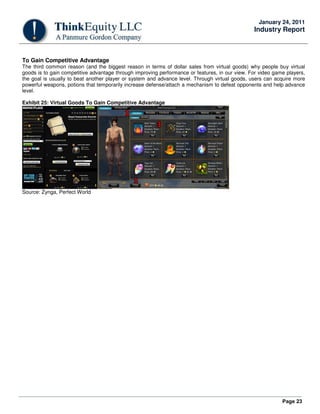 Page 23
January 24, 2011
Industry Report
To Gain Competitive Advantage
The third common reason (and the biggest reason in terms of dollar sales from virtual goods) why people buy virtual
goods is to gain competitive advantage through improving performance or features, in our view. For video game players,
the goal is usually to beat another player or system and advance level. Through virtual goods, users can acquire more
powerful weapons, potions that temporarily increase defense/attach a mechanism to defeat opponents and help advance
level.
Exhibit 25: Virtual Goods To Gain Competitive Advantage
Source: Zynga, Perfect World
 