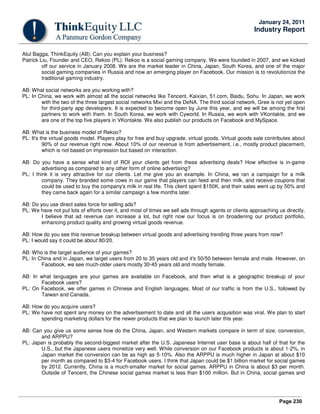 Page 230
January 24, 2011
Industry Report
Atul Bagga, ThinkEquity (AB): Can you explain your business?
Patrick Liu, Founder and CEO, Rekoo (PL): Rekoo is a social gaming company. We were founded in 2007, and we kicked
off our service in January 2008. We are the market leader in China, Japan, South Korea, and one of the major
social gaming companies in Russia and now an emerging player on Facebook. Our mission is to revolutionize the
traditional gaming industry.
AB: What social networks are you working with?
PL: In China, we work with almost all the social networks like Tencent, Kaixian, 51.com, Baidu, Sohu. In Japan, we work
with the two of the three largest social networks Mixi and the DeNA. The third social network, Gree is not yet open
for third-party app developers. It is expected to become open by June this year, and we will be among the first
partners to work with them. In South Korea, we work with Cyworld. In Russia, we work with VKontakte, and we
are one of the top five players in VKontakte. We also publish our products on Facebook and MySpace.
AB: What is the business model of Rekoo?
PL: It's the virtual goods model. Players play for free and buy upgrade, virtual goods. Virtual goods sale contributes about
90% of our revenue right now. About 10% of our revenue is from advertisement, i.e., mostly product placement,
which is not based on impression but based on interaction.
AB: Do you have a sense what kind of ROI your clients get from these advertising deals? How effective is in-game
advertising as compared to any other form of online advertising?
PL: I think it is very attractive for our clients. Let me give you an example. In China, we ran a campaign for a milk
company. They branded some cows in our game that players can feed and then milk, and receive coupons that
could be used to buy the company's milk in real life. This client spent $150K, and their sales went up by 50% and
they came back again for a similar campaign a few months later.
AB: Do you use direct sales force for selling ads?
PL: We have not put lots of efforts over it, and most of times we sell ads through agents or clients approaching us directly.
I believe that ad revenue can increase a lot, but right now our focus is on broadening our product portfolio,
enhancing product quality and growing virtual goods revenue.
AB: How do you see this revenue breakup between virtual goods and advertising trending three years from now?
PL: I would say it could be about 80/20.
AB: Who is the target audience of your games?
PL: In China and in Japan, we target users from 20 to 35 years old and it's 50/50 between female and male. However, on
Facebook, we see much-older users mostly 30-45 years old and mostly female.
AB: In what languages are your games are available on Facebook, and then what is a geographic breakup of your
Facebook users?
PL: On Facebook, we offer games in Chinese and English languages. Most of our traffic is from the U.S., followed by
Taiwan and Canada.
AB: How do you acquire users?
PL: We have not spent any money on the advertisement to date and all the users acquisition was viral. We plan to start
spending marketing dollars for the newer products that we plan to launch later this year.
AB: Can you give us some sense how do the China, Japan, and Western markets compare in term of size, conversion,
and ARPPU?
PL: Japan is probably the second-biggest market after the U.S. Japanese Internet user base is about half of that for the
U.S., but the Japanese users monetize very well. While conversion on our Facebook products is about 1-2%, in
Japan market the conversion can be as high as 5-10%. Also the ARPPU is much higher in Japan at about $10
per month as compared to $3-4 for Facebook users. I think that Japan could be $1 billion market for social games
by 2012. Currently, China is a much-smaller market for social games. ARPPU in China is about $3 per month.
Outside of Tencent, the Chinese social games market is less than $100 million. But in China, social games and
 