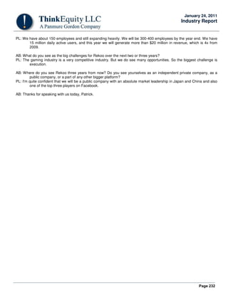 Page 232
January 24, 2011
Industry Report
PL: We have about 150 employees and still expanding heavily. We will be 300-400 employees by the year end. We have
15 million daily active users, and this year we will generate more than $20 million in revenue, which is 4x from
2009.
AB: What do you see as the big challenges for Rekoo over the next two or three years?
PL: The gaming industry is a very competitive industry. But we do see many opportunities. So the biggest challenge is
execution.
AB: Where do you see Rekoo three years from now? Do you see yourselves as an independent private company, as a
public company, or a part of any other bigger platform?
PL: I'm quite confident that we will be a public company with an absolute market leadership in Japan and China and also
one of the top three players on Facebook.
AB: Thanks for speaking with us today, Patrick.
 