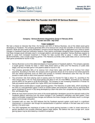 Page 233
January 24, 2011
Industry Report
An Interview With The Founder And CEO Of Serious Business
Company : Serious Business (Acquired by Zynga in February 2010)
Founder and CEO : Siqi Chen
THINK SUMMARY
We had a chance to interview Siqi Chen, the founder and CEO of Serious Business, one of the oldest social game
developers on Facebook. The company generates 90% of its revenue from virtual item and 80% of revenue from direct
payment. While we have heard some developers' concerns around reduced virality of applications as a result of recent
changes in Facebook's feed and notification systems, Chen seems comfortable navigating these changes and believes
that these changes would ultimately result in a stronger platform and stronger ecosystem. Serious Business expects its
growth to come from increased investment in Friends For Sale (current DAU at about 1 million and ARPU at
$0.45/month/DAU), and a couple upcoming games—The Hierarchy (currently under public beta) and an unannounced
flash game (scheduled for launch in 2Q).
KEY POINTS
• Serious Business is one of the oldest developers of social games on Facebook platform. The company operates
a couple games—Friends For Sale (1 million Daily Active Users or DAU) and The Hierarchy (in public beta
stage); and has one flash game in the pipeline slated for launch in 2Q.
• The company generates 90% of its revenue from virtual items sales and 80% of its revenue from direct
payments. According to the CEO, the company aims to generate almost all of its revenue from direct payments
and use indirect payments (such as offers and surveys) to monetize international users that may not have
access to credit cards or other online payment mechanisms.
• The conversion rate (from playing users to paying users) for Friends For Sale is about 1%, according to the
CEO (versus about 1-6% for most social games and about 5-10% for most MMOs, according to our estimate)
and the ARPU for the game is at $0.45/month/DAU. The company is now increasing investment in Friends For
Sale and expects revenue growth from higher ARPU and increased usage.
• The CEO seems excited about a couple upcoming games—The Hierarchy (in public beta), which according to
the CEO is a next-generation game in terms of combat system and production values; and an upcoming flash
game (scheduled for launch in 2Q) being developed by a team that came from companies like Zynga, Electronic
Arts, and Naughty Dog.
• While we have heard concerns from some of the social application developers around the reduced virality of the
Facebook platform stemming from the recent changes in the Facebook's notification and feed system, Chen
seems comfortable navigating these changes and believes that these changes will ultimately result in a stronger
platform and stronger ecosystem.
• Consistent with our view, the CEO believes that the Facebook payment system could result in a significant
improvement in conversion rate through the standardization of payment methods in the best case and a minor
decline in the worst case.
• The CEO highlighted the importance of scale in the social gaming business in order to invest resources in
games operations and compete effectively against larger players. We believe that over a longer term, social
gaming space may be dominated by a handful of companies.
 