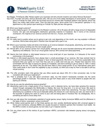 Page 234
January 24, 2011
Industry Report
Atul Bagga, ThinkEquity (AB): Please explain your business and why should investors care about Serious Business?
Siqi Chen, Founder and CEO, Serious Business (SC): We are one of the oldest developers of social games. Our largest
game is Friends For Sale, which we launched around six months after Facebook platform was opened, which has
about one million daily active users. Over the past two years, we've grown from a two-person operation in my
apartment to a 30+ person team working on Friends For Sale and two new games.
AB: Who's your target customer?
SC: It varies widely by game. On average it is the Western customer, 25 to 35 years old with a large amount of disposable
income. Our geo and demographic distribution generally matches to Facebook. But in terms of the revenue
contribution, the majority of our revenue comes from the U.S., France, and Vietnam.
AB: Vietnam?
SC: It's really hard to predict where you're going to get viral, and depending on the month, we may explode in different
countries. We've been doing well in Vietnam over the past half a year or so.
AB: What is your business model and what is the break up of revenue between virtual goods, advertising, and how do you
see this breakup trending over the next couple years?
SC: Almost 90% of our revenue comes from virtual goods, although we do some branded advertising with partners like
AppSavvy and AdNectar. Out of our virtual goods revenue, 90% comes from direct payments.
AB: Seems like that indirect or offer-based revenue is a very small part of your business. Is it because of the recent
controversy in the business?
SC: Indirect or offer-based payments have always been a small percentage of our revenue. We have worked hard to
make sure that percentage mix increases in favor of direct payments. We think it is a lot more sustainable when
someone likes your game so much that they pull out a credit card and pay you. People have become more
comfortable with the idea of paying for games on Facebook, and we're working to get as close to 100% in direct
payments as we can. The reason why we still have offers is that a large portion of our international users don't
have credit cards or don't have the capability to pay us directly, so offers are a way for them to be able to still buy
virtual currency.
AB: The offer providers claim that games that use offers would see about 20% lift in their conversion rate. Is that
consistent with what your experience?
SC: That is probably true if you talk about conversion rates, but that doesn't necessarily translate into the same
percentage growth in revenues. The revenue you get from these users is very small relative to people who are
paying you directly.
AB: How do you see the advertising revenue growing?
SC: Advertising used to be a large portion of our revenue, and in absolute terms, we have been growing this revenue
stream through campaigns like McDonalds or Oakley. But over the long term, it is not our focus. We want to
increase the proportion of revenues we get from direct payments rather than advertising. The way I think about
advertising as a publisher is that you're basically selling the chance of a user leaving your site; you want to be in
the business of getting the users to come to your site and being able to monetize that. So strategically, this is
something we want to move away from.
AB: Can you talk about the monetization potential of social games versus highly immersive MMOs and the difference in
the types of items—expression versus functional?
SC: What makes social games work is that these games are viral, socially distributed games with universal appeal in
theme and mechanics, whereas MMOs are usually focused on hardcore gamers that monetize much better. So
the ARPU is lower on social games, but we make it up in massive volume.
AB: Can you share some of the metrics of your business—ARPU, conversion rate between paying versus non-paying
user?
 