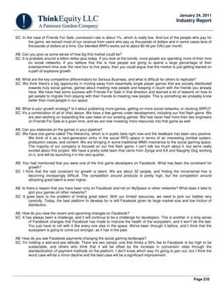 Page 235
January 24, 2011
Industry Report
SC: In the case of Friends For Sale, conversion rate is about 1%, which is really low. And out of the people who pay for
the game, we extract most of our revenue from users who pay us thousands of dollars and in some cases tens of
thousands of dollars at a time. Our blended ARPU works out to about $0.45 per DAU per month.
AB: Can you give us some sense of how big this market could be?
SC: It is probably around a billion dollar-plus today. If you look at the trends, more people are spending more of their time
on social networks. If you believe that this is how people are going to spend a large percentage of their
entertainment time over the next four to five years, then you could argue that the market is just getting started on
a path of explosive growth.
AB: What are the key competitive differentiators for Serious Business, and what is difficult for others to replicate?
SC: We think there's a big opportunity in moving away from essentially single player games that are socially distributed
towards truly social games, games about meeting new people and keeping in touch with the friends you already
have. We have had some success with Friends For Sale in that direction and learned a lot of lessons on how to
get people to migrate from playing with their friends to meeting new people. This is something we probably know
better than most people in our space.
AB: What is your growth strategy? Is it about publishing more games, getting on more social networks, or clocking ARPU?
SC: It's a combination of all of (the) above. We have a few games under development, including our first flash game. We
are also working on expanding the user base of our existing games. We had never had more than two engineers
on Friends For Sale at a given time, and we are now investing more resources into that game as well.
AB: Can you elaborate on the games in your pipeline?
SC: We have one game called The Hierarchy, which is in public beta right now and the feedback has been very positive.
We think of it as a next-generation entry in the social RPG space in terms of an interesting combat system,
production values, and content. We are bringing in some traditional MMO mechanics to the social gaming space.
The majority of our company is focused on our first flash game. I can't talk too much about it, but we're really
excited about this project. We have a pretty solid team that came from Zynga and EA and Naughty Dog working
on it, and will be launching it in the next quarter.
AB: You had mentioned that you were one of the first game developers on Facebook. What has been the constraint for
growth?
SC: I think that the real constraint for growth is talent. We are about 32 people, and finding the incremental hire is
becoming increasingly difficult. The competition around products is pretty high, but the competition around
attracting great talent is even higher.
AB: Is there a reason that you have been only on Facebook and not on MySpace or other networks? What does it take to
port your games on other networks?
SC: It goes back to the problem of finding great talent. With our limited resources, we need to pick our battles very
carefully. Today, the best platform to develop for is still Facebook given its large market size and low friction of
distribution.
AB: How do you view the recent and upcoming changes on Facebook?
SC: It has always been a challenge, and it will continue to be a challenge for developers. This is another in a long series
of Facebook changes that Facebook has made to improve the health of the ecosystem, and it won't be the last.
You just have to roll with it like every one else in the space. We've been through it before, and I think that the
ecosystem is going to come out stronger, as it has in the past.
AB: How do you see Facebook payments changing the social gaming landscape?
SC: I'm holding a wait-and-see attitude. There are two camps: one that thinks a 30% fee to Facebook is too high to be
sustainable, and others who think that it will be offset by the increase in conversion rates through the
standardization of payment methods on the platform. I don't know which way it's going to pan out, but I think the
worst case will be a minor decline and the best case will be a significant improvement.
 