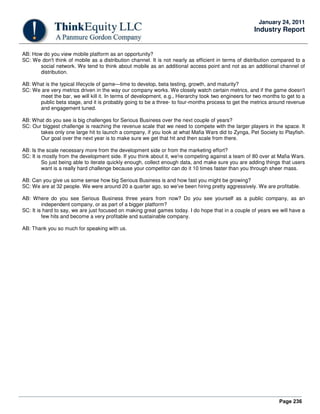 Page 236
January 24, 2011
Industry Report
AB: How do you view mobile platform as an opportunity?
SC: We don't think of mobile as a distribution channel. It is not nearly as efficient in terms of distribution compared to a
social network. We tend to think about mobile as an additional access point and not as an additional channel of
distribution.
AB: What is the typical lifecycle of game—time to develop, beta testing, growth, and maturity?
SC: We are very metrics driven in the way our company works. We closely watch certain metrics, and if the game doesn't
meet the bar, we will kill it. In terms of development, e.g., Hierarchy took two engineers for two months to get to a
public beta stage, and it is probably going to be a three- to four-months process to get the metrics around revenue
and engagement tuned.
AB: What do you see is big challenges for Serious Business over the next couple of years?
SC: Our biggest challenge is reaching the revenue scale that we need to compete with the larger players in the space. It
takes only one large hit to launch a company, if you look at what Mafia Wars did to Zynga, Pet Society to Playfish.
Our goal over the next year is to make sure we get that hit and then scale from there.
AB: Is the scale necessary more from the development side or from the marketing effort?
SC: It is mostly from the development side. If you think about it, we're competing against a team of 80 over at Mafia Wars.
So just being able to iterate quickly enough, collect enough data, and make sure you are adding things that users
want is a really hard challenge because your competitor can do it 10 times faster than you through sheer mass.
AB: Can you give us some sense how big Serious Business is and how fast you might be growing?
SC: We are at 32 people. We were around 20 a quarter ago, so we've been hiring pretty aggressively. We are profitable.
AB: Where do you see Serious Business three years from now? Do you see yourself as a public company, as an
independent company, or as part of a bigger platform?
SC: It is hard to say, we are just focused on making great games today. I do hope that in a couple of years we will have a
few hits and become a very profitable and sustainable company.
AB: Thank you so much for speaking with us.
 
